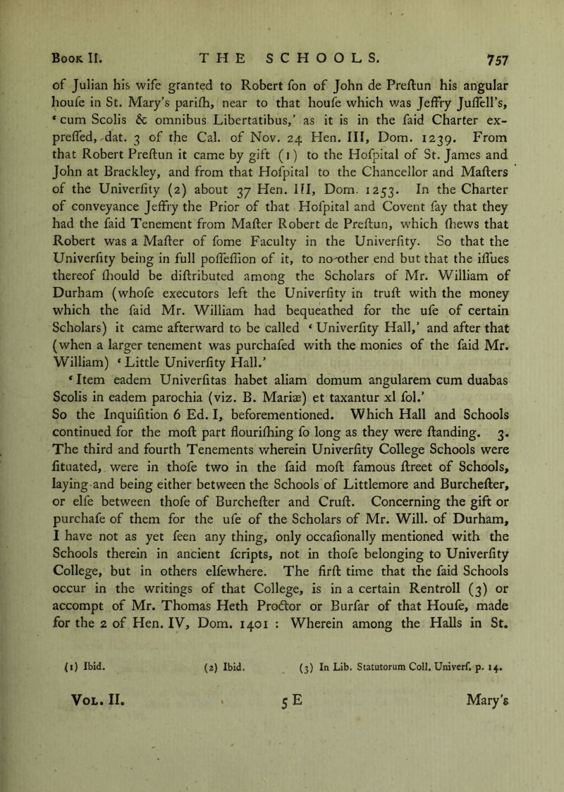 of Julian his wife granted to Robert fon of John de Preftun his angular houfe in St. Mary’s parifh, near to that houfe which was Jeffry Juffell’s, * cum Scolis & omnibus Libertatibus,’ as it is in the faid Charter ex- prefled, dat. 3 of the Cal. of Nov. 24 Hen. Ill, Dom. 1239. From that Robert Preftun it came by gift (i) to the Hofpital of St. James and John at Brackley, and from that Hofpital to the Chancellor and Mafters of the Univerfity (2) about 37 Hen. HI, Dom. 1253. In the Charter of conveyance Jeffry the Prior of that Hofpital and Covent fay that they had the faid Tenement from Mafter Robert de Preflun, which fliews that Robert was a Mafter of fome Faculty in the Univerfity. So that the Univerfity being in full poffeflion of it, to no'-other end but that the iffues thereof ftiould be diftributed among the Scholars of Mr. William of Durham (whofe executors left the Univerfity in truft with the money which the faid Mr. William had bequeathed for the ufe of certain Scholars) it came afterward to be called * Univerfity Hall,’ and after that (when a larger tenement was purchafed with the monies of the faid Mr. William) ‘ Little Univerfity Hall.’ ‘ Item eadem Univerfitas habet aliam domum angularem cum duabas Scolis in eadem parochia (viz. B. Maris) et taxantur xl fol.’ So the Inquifition 6 Ed. I, beforementioned. Which Hall and Schools continued for the moft part flourifhing fo long as they were ftanding. 3. The third and fourth Tenements wherein Univerfity College Schools were fituated, were in thofe two in the faid moft famous ftreet of Schools, laying and being either between the Schools of Littlemore and Burchefter, or elfe between thofe of Burchefter and Cruft. Concerning the gift or purchafe of them for the ufe of the Scholars of Mr. Will, of Durham, I have not as yet feen any thing, only occafionally mentioned with the Schools therein in ancient feripts, not in thofe belonging to Univerfity College, but in others elfewhere. The firft time that the faid Schools occur in the writings of that College, is in a certain Rentroll (3) or accompt of Mr. Thomas Heth Prodlor or Burfar of that Houfe, made for the 2 of Hen. IV, Dom. 1401 : Wherein among the Halls in St. (1) Ibid. VoL. II. (2) Ibid. (3) In Lib. Statutorum Coll. Univerf. p. 14. 5 E Mary’s