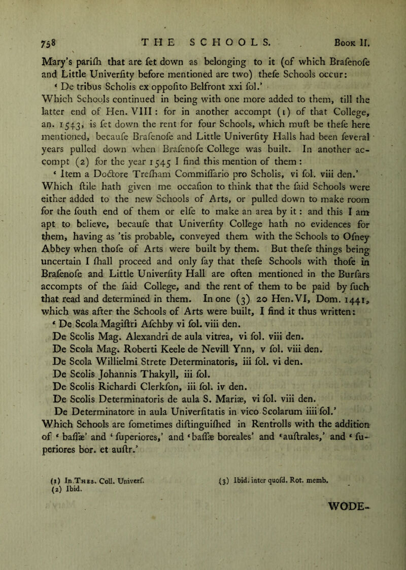 Mary’s parilh that are fet down as belonging to it (of which Brafenofe and Little Univerfity before mentioned are two) thefe Schools occur: * De tribus Scholis ex oppolito Belfront xxi fol.’ Which Schools continued in being with one more added to them, till the latter end of Hen. VIII: for in another accompt (i) of that College, an. 1543, is fet down the rent for four Schools, which muft be thefe here mentioned, becaufe Brafenofe and Little Univerfity Halls had been feveral years pulled down when Brafenofe College was built. In another ac- compt (2) for the year 1545 I find this mention of them: * Item a Doftore Trelham Commiffario pro Scholis, vi fol, viii den.’ Which ftile hath given me occafion to think that the faid Schools were either added to the new Schools of Arts, or pulled down to make room for the fouth end of them or elfe to make an area by it: and this I am apt to believe, becaufe that Univerfity College hath no evidences for them, having as ’tis probable, conveyed them with the Schools to Ofney Abbey when thofe of Arts were built by them. But thefe things being uncertain I Ihall proceed and only fay that thefe Schools with thofe In Brafenofe and Little Univerfity Hall are often mentioned in the Burfars accompts of the faid College, and the rent of them to be paid by fuch that read and determined in them. In one (3) 20 Hen. VI, Dom. 1441, which was after the Schools of Arts were built, I find it thus written: * De Scola Magiftri Afchby vi fol. viii den. De Scolis Mag. Alexandri de aula vitrea, vi fol. viii den. De Scola Mag, Robert! Keele de Nevill Ynn, v fol. viii den. De Scola Willielmi Strete Determinatoris, iii fol. vi den. De Scolis Johannis Thakyll, iii fol. De Scolis Richardi Clerkfon, iii fol. iv den. De Scolis Determinatoris de aula S. Mariae, vi fol. viii den. De Determinatore in aula Univerfitatis in vico Scolarum iiiifol.’ Which Schools are fometimes diftinguiftied in Renfrolls with the addition of * baflae’ and ‘ fuperiores,’ and ‘bafiTas boreales’ and *^aufi:rales,’ and ‘ fu- periores bor. et auftr.’ (1) In Thes. Coll. Univerf. (2) Ibid. (3) Ibidi inter quofd. Rot. memb. WODE*
