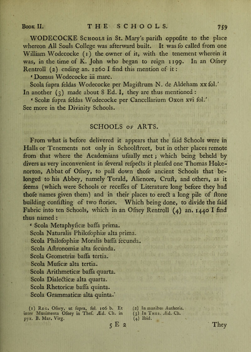 WODECOCKE Schools in St. Mary’s pariili oppofite to the place whereon All Souls College was afterward built. It was fo called from one William Wodecocke (i) the owner of it, with the tenement wherein it was, in the time of K. John who began to reign 1199. In an Ofney Rentroll (2) ending an. 1260 I find this mention of it: * Domus Wodecocke iii marc. Scola fupra feldas Wodecocke per Magiftrum N. de Aldeham xx fol.’ In another (3) made about 8 Ed. I, they are thus mentioned : * Scolae fupra feldas Wodecocke per Cancellarium Oxon xvi fol.’ See more in the Divinity Schools. SCHOOLS OF ARTS. From what is before delivered it appears that the faid Schools were in Halls or Tenements not only in Schoolftreet, but in other places remote from that where the Academians ufually met; which being beheld by divers as very inconvenient in feveral refpedts it pleafed one Thomas Hoke- norton, Abbat of Ofney, to pull down thofe ancient Schools that be- longed to his Abbey, namely Torald, Alienore, Cruft, and others, as it leems (which were Schools or recefifes of Literature long before they had thofe names given them) and in their places to eredl a long pile of ftone building confifting of two ftories. Which being done, to divide the faid Fabric into ten Schools, which in an Ofney Rentroll (4) an, 1440 I find thus named : ‘ Scola Metaphyficas bafla prima. Scola Naturalis Philofophias alta prima. Scola Philofophiae Moralis bafta fecunda. Scola Aftronomiae alta fecunda. Scola Geometriae baffa tertia. Scola Muficae alta tertia. Scola Arithmeticae baffa quarta. Scola Dialedlicae alta quarta. Scola Rhetoricae baffa quinta. Scola Grammatics alta quinta.’ (1) Reg. Ofney, ut fupra, fol. io6 b. Et (2) In nianlbus Authorls. inter Munimenta Ofney in Thef. JEd. Ch. in (3) InTnES. .^d. Ch. pyx. B. Mar, Virg. (4) Ibid. 5 E 2 They