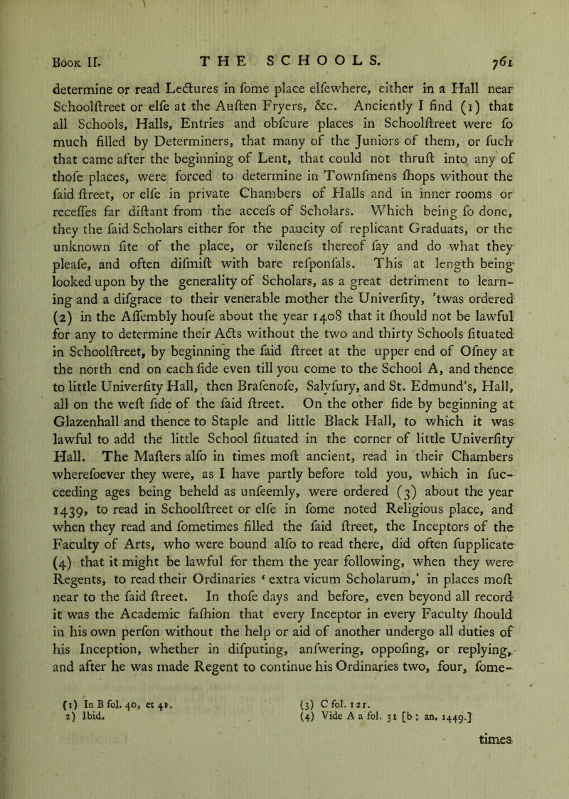 \ Book IL T H E S C H O O L S. determine or read Lectures in fome place elfewhere, either in a Hall near Schoolftreet or elfe at the Auften Fryers, &c. Anciently I find (i) that all Schools, Halls, Entries and obfcure places in Schoolftreet were fo much filled by Determiners, that many of the Juniors of them, or fuch that came after the beginning of Lent, that could not thruft into any of thofe places, were forced to determine in Townfmens ftiops without the faid ftreet, or elfe in private Chambers of Flails and in inner rooms or receftes far diftant from the accefs of Scholars. Which being fo done, they the faid Scholars either for the paucity of replicant Graduats, or the unknown fite of the place, or vilenefs thereof fay and do what they pleafe, and often difmift with bare refponfals. This at length being looked upon by the generality of Scholars, as a great detriment to learn- ing and a difgrace to their venerable mother the Univerfity, ’twas ordered (2) in the AlTembly houfe about the. year 1408 that it fhould not be lawful for any to determine their Adis without the two and thirty Schools fituated in Schoolftreet, by beginning the faid ftreet at the upper end of Ofney at the north end on each fide even till you come to the School A, and thence to little Univerfity Hall, then Brafenofe, Salyfury, and St. Edmund’s, Hall, all on the weft fide of the faid ftreet. On the other fide by beginning at Glazenhall and thence to Staple and little Black Hall, to which it was lawful to add the little School fituated in the corner of little Univerfity Hall. The Mafters alfo in times moft ancient, read in their Chambers wherefoever they were, as I have partly before told you, which in fuc- ceeding ages being beheld as unfeemly, were ordered (3) about the year 1439, to read in Schoolftreet or elfe in fome noted Religious place, and when they read and fometimes filled the faid ftreet, the Inceptors of the Faculty of Arts, who were bound alfo to read there, did often fupplicate (4) that it might be lawful for them the year following, when they were Regents, to read their Ordinaries * extra vicum Scholarum,’ in places moft near to the faid ftreet. In thofe days and before, even beyond all record it was the Academic fafliion that every Inceptor in every Faculty fhould in his own perfon without the help or aid of another undergo all duties of his Inception, whether in difputing, anfwering, oppofing, or replying,, and after he was made Regent to continue his Ordinaries two, four, fome- (3) C fol. 12r. (4) Vide A a fol. 31 [b : an. 1449.} (1) In B fol. 40, et 41. 2) Ibid. timea