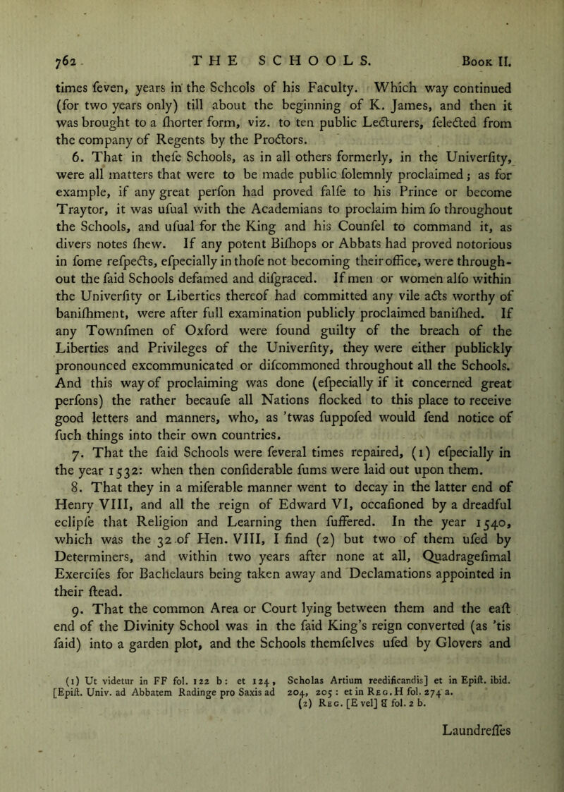 times feven, years in the Schools of his Faculty. Which way continued (for two years only) till about the beginning of K. James, and then it was brought to a fhorter form, viz. to ten public Lecturers, feledled from the company of Regents by the Proftors. 6. That in thefe Schools, as in all others formerly, in the Univerfity, were all matters that were to be made public folemnly proclaimed; as for example, if any great perfon had proved falfe to his Prince or become Traytor, it was ufual with the Academians to proclaim him fo throughout the Schools, and ufual for the King and his Counfel to command it, as divers notes fhew. If any potent Bilhops or Abbats had proved notorious in fome refped:s, efpecially in thofe not becoming their office, were through- out the faid Schools defamed and difgraced. If men or women alfo within the Univerfity or Liberties thereof had committed any vile adts worthy of banifhment, were after full examination publicly proclaimed baniffied. If any Townfmen of Oxford were found guilty of the breach of the Liberties and Privileges of the Univerfity, they were either publickly pronounced excommunicated or difcommoned throughout all the Schools. And this way of proclaiming was done (efpecially if it concerned great perfons) the rather becaufe all Nations flocked to this place to receive good letters and manners, who, as ’twas fuppofed would fend notice of fuch things into their own countries. 7. That the faid Schools were feveral times repaired, (i) efpecially in the year 1532: when then confiderable fums were laid out upon them. 8. That they in a miferable manner went to decay in the latter end of Henry VIII, and all the reign of Edward VI, occafioned by a dreadful eclipfe that Religion and Learning then fuffered. In the year 1540, which was the 32 of Hen. VIII, I find (2) but two of them ufed by Determiners, and within two years after none at all, Quadragefimal Exercifes for Bachelaurs being taken away and Declamations appointed in their flead. 9. That the common Area or Court lying between them and the eafl: end of the Divinity School was in the faid King’s reign converted (as ’tis faid) into a garden plot, and the Schools themfelves ufed by Glovers and (i) Ut videtiir in FF fol. 122 b: et 124, Scholas Artium reedificandis] et in Epift. ibid. [Epift. Univ. ad Abbatem Radinge pro Saxis ad 204, 205 : et in Reg.H fol. 274 a. (2) Reg. [E vel] S fol. 2 b. Laundrefles