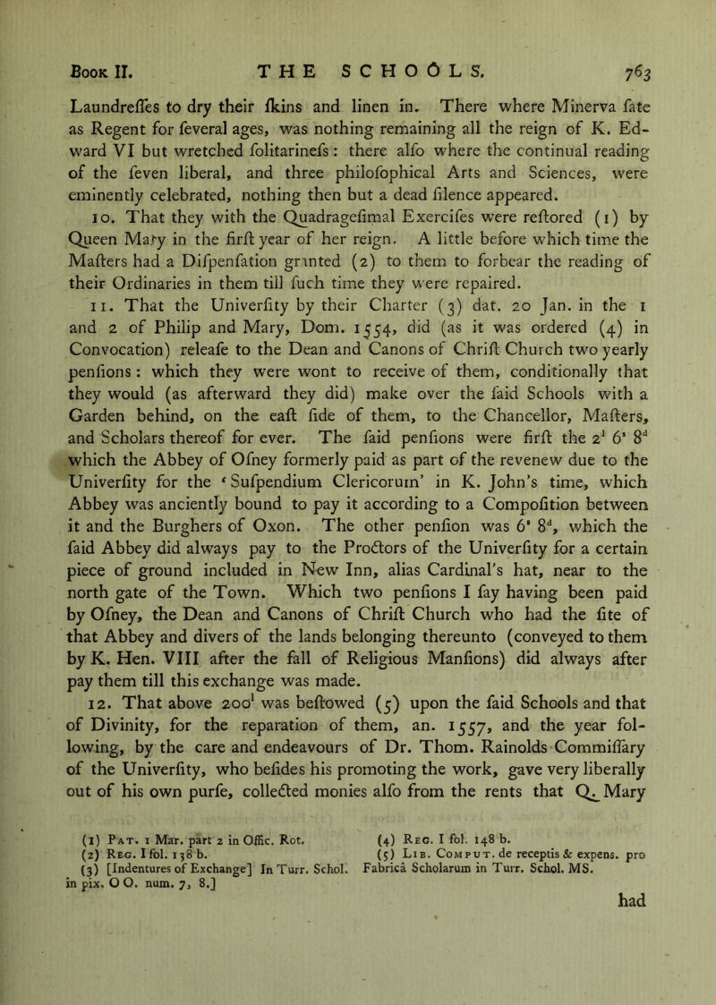Laundrefles to dry their fkins and linen in. There where Minerva fate as Regent for feveral ages, was nothing remaining all the reign of K. Ed- ward VI but wretched folitarinefs: there alfo where the continual reading of the feven liberal, and three philofophical Arts and Sciences, were eminently celebrated, nothing then but a dead lilence appeared. 10. That they with the Quadragefimal Exercifes were reftored (i) by Queen Ma.ty in the firflyear of her reign. A little before which time the Mafters had a Difpenfation gnnted (2) to them to forbear the reading of their Ordinaries in them till fuch time they were repaired. 11. That the Univerlity by their Charter (3) dat. 20 Jan. in the i and 2 of Philip and Mary, Dom. 1554, did (as it was ordered (4) in Convocation) releafe to the Dean and Canons of Chrifh Church two yearly penlions : which they were wont to receive of them, conditionally that they would (as afterward they did) make over the faid Schools with a Garden behind, on the eaft fide of them, to the Chancellor, Mafters, and Scholars thereof for ever. The faid penfions were firft the 2^ 6’ S'* which the Abbey of Ofney formerly paid as part of the revenew due to the Univerfity for the * Sufpendium Clericorurn’ in K. John’s time, which Abbey was anciently bound to pay it according to a Compofition between it and the Burghers of Oxon. The other penlion was 6’ 8“*, which the faid Abbey did always pay to the Prodors of the Univerfity for a certain piece of ground included in New Inn, alias Cardinal’s hat, near to the north gate of the Town. Which two penfions I fay having been paid by Ofney, the Dean and Canons of Chrifi: Church who had the fite of that Abbey and divers of the lands belonging thereunto (conveyed to them by K. Hen. VIII after the fall of Religious Manfions) did always after pay them till this exchange was made. 12. That above 200* was beftowed (5) upon the faid Schools and that of Divinity, for the reparation of them, an. 1557, and the year fol- lowing, by the care and endeavours of Dr. Thom. Rainolds Commifiary of the Univerfity, who befides his promoting the work, gave very liberally out of his own purfe, colleded monies alfo from the rents that Qj_Mary (1) Pat. I Mar. part 2 In Offic. Rot. (4) Reg. I fbl. 148 b. (2) Reg. I fol. 138 b. (5) Lib. Com put. de receptis & expens, pro {3) [Indentures of Exchange] InTurr. Schol. Fabrica Scholarum in Turr. Schol. MS. in pix. O O. num. 7, 8.] had