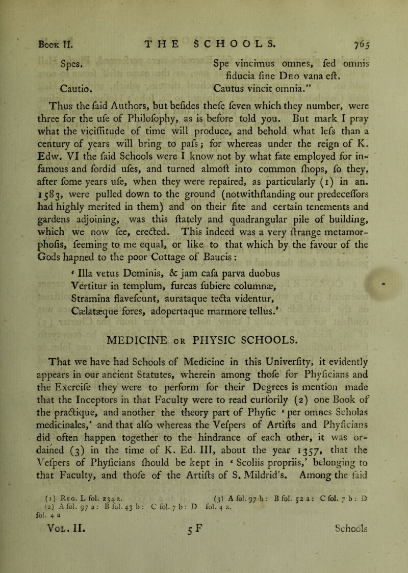 Spes. Cautio. Spe vincimus omnes» fed omnis fiducia fine Deo vana ell. Cautus vincit omnia. Thus thefaid Authors, butbelides thefe feven which they number, were three for the ufe of Philofophy, as is before told you. But mark I pray what the viciflitude of time will produce, and behold what lefs than a century of years will bring to pafs; for whereas under the reign of K. Edw. VI the faid Schools were I know not by what fate employed for in- famous and fordid ules, and turned almoll into common lliops, fo they, after fome years ufe, when they were repaired, as particularly (i) in an, 1583, were pulled down to the ground (notwithllanding our predecelTors had highly merited in them) and on their lite and certain tenements and gardens adjoining, was this ftately and quadrangular pile of building, which we now fee, eredled. This indeed was a very llrange metamor- pholis, feeming to me equal, or like to that which by the favour of the Gods hapned to the poor Cottage of Baucis: * Ilia vetus Dominis, & jam cafa parva duobus Vertitur in templum, furcas fubiere columns, Stramina flavefeunt, aurataque teila videntur, Cslatsque fores, adopertaque marmore tellus.’ MEDICINE OR PHYSIC SCHOOLS. That we have had Schools of Medicine in this Univerfity, it evidently appears in our ancient Statutes, wherein among thofe for Phylicians and the Exercife they were to perform for their Degrees is mention made that the Inceptors in that Faculty were to read curforily (2) one Book of the pratique, and another the theory part of Phylic ‘ per omnes Scliolas medicinales,’ ^nd that alfo whereas the Vefpers of Artifts and Phyficians did often happen together to the hindrance of each other, it was or- dained (3) in the time of K. Ed. Ill, about the year 1357, that the Vefpers of Phylicians Ihould be kept in ‘ Scoliis propriis,’ belonging to that Faculty, and thofe of the Artifts of S. Mildrid’s, Among the faid (i) Reg. L fol. 234a. (3) AfoI.97b: Bfol. 52 a: C fol. 7 b ; D iz) A fol. 97 a ; B ibl. 43 b ; C fol. 7 b : D fol. 4 a. fo!. 4 a VoL. II. 5F Schools