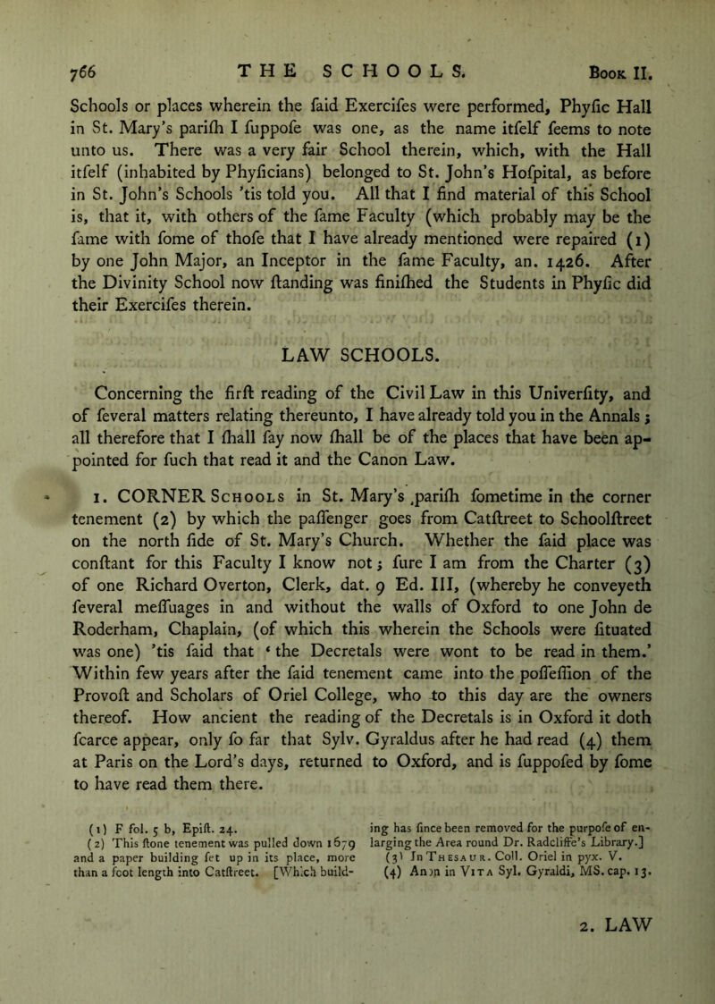 Schools or places wherein the faid Exercifes were performed, Phylic Hall in St. Mary’s pariih I fuppofe was one, as the name itfelf feems to note unto us. There was a very fair School therein, which, with the Hall itfelf (inhabited by Phyficians) belonged to St. John’s Hofpital, as before in St. John’s Schools ’tis told you. All that I find material of this School is, that it, with others of the fame Faculty (which probably may be the fame with fome of thofe that I have already mentioned were repaired (1) by one John Major, an Inceptor in the fame Faculty, an. 1426. After the Divinity School now Handing was finifhed the Students in Phyfic did their Exercifes therein. LAW SCHOOLS. Concerning the firft reading of the Civil Law in this Univerfity, and of feveral matters relating thereunto, I have already told you in the Annals j all therefore that I fhall fay now fhall be of the places that have been ap- pointed for fuch that read it and the Canon Law. I. CORNER Schools in St. Mary’s .parifh fometime in the corner tenement (2) by which the paffenger goes from Catftreet to Schoolftreet on the north fide of St. Mary’s Church. Whether the faid place was conftant for this Faculty I know not fare I am from the Charter (3) of one Richard Overton, Clerk, dat. 9 Ed. Ill, (whereby he conveyeth feveral mefluages in and without the walls of Oxford to one John de Roderham, Chaplain, (of which this wherein the Schools were lituated was one) ’tis faid that ‘ the Decretals were wont to be read in them.’ Within few years after the faid tenement came into the polTeffion of the Provoft and Scholars of Oriel College, who to this day are the owners thereof. How ancient the reading of the Decretals is in Oxford it doth fcarce appear, only fo far that Sylv. Gyraldus after he had read (4) them at Paris on the Lord’s days, returned to Oxford, and is fuppofed by fome to have read them there. (1) F fol. 5 b, Epift. 24. ( 2) This ftone tenement was pulled down 1679 and a paper building fet up in its place, more than a foot length into Catftreet. [Which build- ing has fince been removed for the purpofe of en- larging the Area round Dr. Radcliffe’s Library.] (3I InTnESAiTR. Coll. Oriel in pyx. V. (4) Anyn in Vita Syl. Gyraldi, MS. cap. 13. 2. LAW