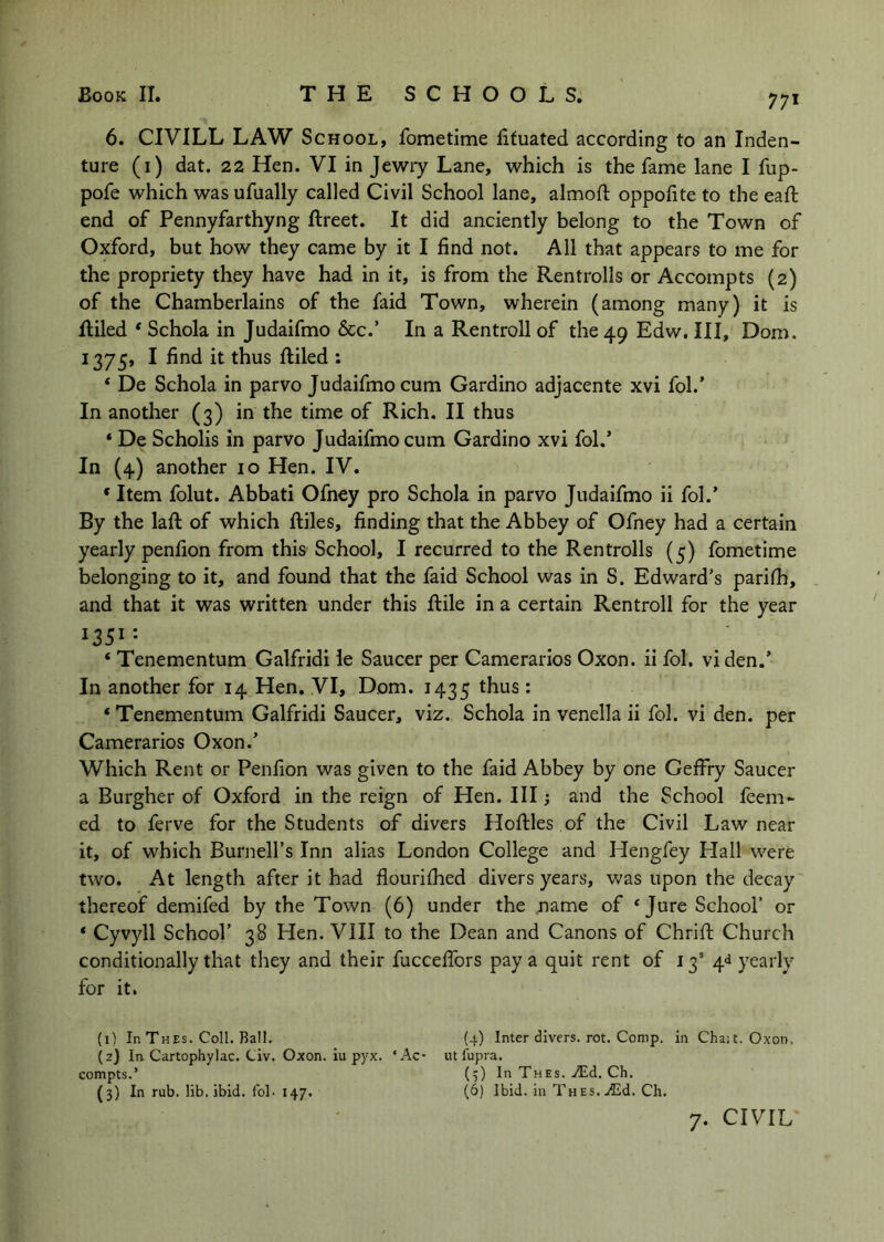 6. CIVILL LAW School, fometime lifuated according to an Inden- ture (i) dat. 22 Hen. VI in Jewiy Lane, which is the fame lane I fup- pofe which was ufually called Civil School lane, almoft oppofite to the eaft end of Pennyfarthyng ftreet. It did anciently belong to the Town of Oxford, but how they came by it I find not. All that appears to me for the propriety they have had in it, is from the Rentrolls or Accompts (2) of the Chamberlains of the faid Town, wherein (among many) it is Riled ‘ Schola in Judaifmo &c.’ In a Rentroll of the 49 Edw. Ill, Dom. 1375, I find it thus Riled : ‘ De Schola in parvo Judaifmo cum Gardino adjacente xvi fob’ In another (3) in the time of Rich. II thus * De Scholis in parvo Judaifmo cum Gardino xvi fob’ In (4) another 10 Hen. IV. * Item folut. Abbati Ofney pro Schola in parvo Judaifmo ii fob’ By the laR of which Riles, finding that the Abbey of Ofney had a certain yearly penfion from this School, I recurred to the Rentrolls (5) fometime belonging to it, and found that the faid School was in S. Edward’s parifh, and that it was written under this Rile in a certain Rentroll for the year ‘ Tenementum Galfridi le Saucer per Camerarios Oxon. ii fob vi den.’ In another for 14 Hen. VI, Dom. 1435 thus: ‘ Tenementum Galfridi Saucer, viz. Schola in venella ii fob vi den. per Camerarios Oxon.’ Which Rent or Penfion was given to the faid Abbey by one GefFry Saucer a Burgher of Oxford in the reign of Hen. Ill j and the School feem- ed to ferve for the Students of divers HoRles .of the Civil Law near it, of which Burnell’s Inn alias London College and Hengfey Plall were two. At length after it had flourilhed divers years, was upon the decay thereof demifed by the Town (6) under the name of ‘Jure School’ or * Cyvyll School’ 38 Hen. VIII to the Dean and Canons of ChriR Church conditionally that they and their fuccelfors pay a quit rent of 13’ 4*1 yearly for it. (1) In Thes. Coll. Ball. (2) In Cartophylac. Civ. Oxon. iu pyx. ‘Ac* compts.’ (3) In rub. lib, ibid, fol- 147. (4) Inter divers, rot. Comp, in Cha;t. Oxon, lit fupra. (3) In Thes. Ch. (6) Ibid, in Th Es. ./Ed. Ch.
