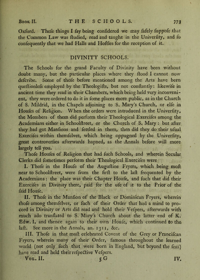 Oxford. Thefe things I fay being conlldered we may fafely fuppofe that the Common Law was ftudied, read and taught in the Univerlity, and fo confequently that we had Halls and Hollies for the reception of it. DIVINITY SCHOOLS. The Schools for the grand Faculty of Divinity have been without doubt many, but the particular places where they flood I cannot now defcribe. Some of thofe before mentioned among the Arts have been queflionlefs employed by the Theologifls, but not conflantly: likewife in ancient time they read in their Chambers, which being held very inconveni- ent, they were ordered to do it in fome places more public, as in the Church of S. Mildrid, in the Chapels adjoining to S. Mary’s Church, or elfe in Houfes of Religion. When the orders were introduced in the Univerfity, the Members of them did perform their Theological Exercifes among the Academians either in Schoolflreet, or the Church of S. Mary : but after they had got Manfions and fettled in them, then did they do their ufual Exercifes within themfelves, which being oppugned by the Univerfity, great controverfies afterwards hapned, as the Annals before will more largely tell you. Thofe Houfes of Religion that had fuch Schools, and wherein Secular Clerks did fometimes perform their Theological Exercifes were I. Thofe in the Houfe of the Augufline Fryers, which being mofl near to Schoolflreet, were from the firfl to the lafl frequented by the Academians : the place was their Chapter Houfe, and fuch that did their Exercifes in Divinity there, paid for the ufe of it to the Prior of the faid Houfe. II. Thofe in the Manfion of the Black or Dominican Fryers, wherein thofe among themfelves, or fuch of their Order that had a mind to pro- ceed in Divinity or Arts did read and hold their Vefpers, afterwards with much ado tranflated to S. Mary’s Church about the latter end of K. Edw. I, and thence again to their own Houfe, which continued to tho lafl. See more in the Annals, an. 1311, &c. III. Thofe in that mofl celebrated Covent of the Grey or Francifcan Fryers, wherein many of their Order, famous throughout the learned world (not only fuch that were born in England, but beyond the feas) have read and held theirrefpedlive Vefpers. VoL. 11. 5 G IV.