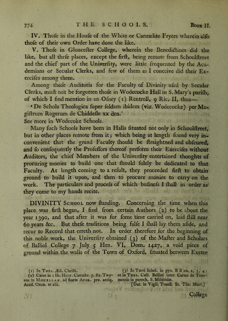 IV. Thofe in the Houfe of the White or Carmelite Fryers wherein alfo thofe of their own Order have done the like. V. Thofe in Gloucefter College, wherein the Benedidlines did the like, but all thefe places, except the firft, being remote from Schoolftreet and the chief part of the Univerfity, were little frequented by the Aca- demians or Secular Clerks, and few of them as I conceive did their Ex- ercifes among them. Among thofe Auditoria for the Faculty of Divinity ufed by Secular Clerks, mufl: not be forgotten thofe in Wodecocke Hall in S. Mary’s parifh, of which I find mention in an Ofney (i) Rentroll, 9 Ric. II, thus— * De Schola Theologica fuper feldam ibidem (viz. Wodecocke) per Ma- giftrum Rogerum de Chiddefle xx den.’ See more in Wodecoke Schools. Many fuch Schools have been in Halls fituated not only in Schoolftreet, but in other places remote from it; which being at length found very in- convenient that the grand Faculty fhould be ftraightned and obfcured, and fo confequently the Profeflbrs thereof perform their Exercifes without Auditors, the chief Members of the Univerfity entertained thoughts of procuring monies to build one that fhould folely be dedicated to that Faculty. At length coming to a refult, they proceeded firft to obtain ground to build it upon, and then to procure monies to carry on the work. The particulars and procefs of which bufinefs I fhall in order as they come to my hands recite. DIVINITY School now ftanding. Concerning the time when this place was firft began, I find from certain Authors (2) to be about the year 1390, and that after it was for fome time carried on, laid ftill near 60 years &c. But thefe traditions being falfe I fhall lay them afide, and recur to Record that erreth not. In order therefore for the beginning of this noble work, the Univerfity obtained (3) of the Mafter and Scholars of Balliol College 7 July 5 Hen. VI, Dom. 1427, a void piece of ground within the walls of the Town of Oxford, fituated between Exeter (j) In Thes. .lEd. Chrifti. (3) InTurri Schol. in pyx. B B nu. 2, 3, 4 : (2) Caius in i lib. Hist. Cantabr. p. 82. Twy- et in Thes. Coll. Balliol inter Cartas de Tene- nus in Miscellan. ad finem Apot. pro. antiq. mentis in paroch. S. Mildridse. Acad, Oxon. etalii. [Dat. in Vigil. Tranfl. St. Tho. Mart.J A College