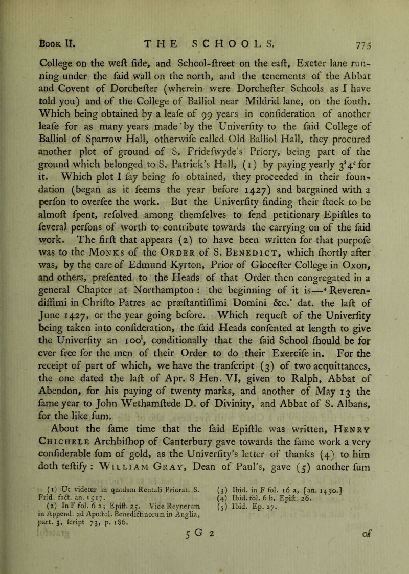 775 College on the weft fide, and School-ftreet on the eaft, Exeter lane run- ning under the faid wall on the north, and the tenements of the Abbat and Covent of Dorchefter (wherein were Dorchefter Schools as I have told you) and of the College of Balliol near Mildrid lane, on the fouth. Which being obtained by a leafe of 99 years in confideration of another leafe for as many years made*by the Univerfity to the faid College of Balliol of Sparrow Hall, otherwife called Old Balliol Hall, they procured another plot of ground of S. Fridefwyde’s Priory, being part of the ground which belonged to S. Patrick’s Hall, (i) by paying yearly 3*4'’for it. Which plot I fay being fo obtained, they proceeded in their foun- dation (began as it feems the year before 1427) and bargained with a perfon to overfee the work. But the Univerfity finding their ftock to be almoft fpent, refolved among themfelves to fend petitionary Epiftles to feveral perfons of worth to contribute towards the carrying on of the faid work. The firft that appears (2) to have been written for that purpofe was to the Monks of the Order of S. Benedict, which fhortly after was, by the care of Edmund Kyrton, Prior of Glocefter College in Oxon, and others, prefented to the Heads of that Order then congregated in a general Chapter at Northampton: the beginning of it is—* Reveren- difiimi in Chrifto Patres ac prasftantiflimi Domini &c.’ dat. the laft of June 1427, or the year going before. Which requeft of the Univerfity being taken into confideration, the faid Heads confented at length to give the Univerfity an ioo‘, conditionally that the faid School fhould be for ever free for the men of their Order to do their Exercife in. For the receipt of part of which, we have the tranfcript (3) of two acquittances, the one dated the laft of Apr. 8 Hen. VI, given to Ralph, Abbat of Abendon, for his paying of twenty marks, and another of May 13 the fame year to John Wethamftede D. of Divinity, and Abbat of S. Albans, for the like fum. About the fame time that the faid Epiftle was written, Henry Chichele Archbifliop of Canterbury gave towards the fame work a very confiderable fum of gold, as the Univerfity’s letter of thanks (4) to him doth teftify : William Gray, Dean of Paul’s, gave (5) another fum (1) Ut videmr in quodam Renuli Priorac. S. (3) Ibid, in F fol. 16 a, [an. 1430.] Fr:d. fact. an. 1517. (4) Ibid.fol. 6 b, Epift. 26. (2) InFfol. 6 a; Epift. 25. Vide Reynerum (5) Ibid. Ep. 27. in Append, ad Apoltol. Benedidinorum in Anglia, part. 3, fcript 73, p. 186. 5 G 2 of