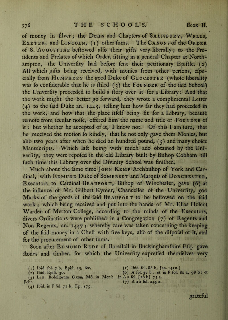 of money in filver; the Deans and Chapters of Salisbury, Wells, Exeter, and Lincoln, (i) other fums. The Canons of the Order of S. Augustine beftowed alfo their gifts very liberally j to the Pre- fidents and Prelates of which Order, fitting in a general Chapter at North- ampton, the Univerfity had before fent their petitionary Epiflle. (2) All which gifts being received, with monies from other perfons, efpe- cially from Humphrey the good Duke of Glocester (whofe liberality was fo confiderable that he is fliled (3) the Founder of the faid School) the Univerfity proceeded to build a ftory over it for a Library: And that the work might the better go forward, they wrote a complimental Letter (4) to the faid Duke an. 1445* telling him how far they had proceeded in the work, and how that the place itfelf being fit for a Library, becaufe remote from fecular noife, offered him the name and title of Founder of it: but whether he accepted of it, I know not. Of this I am fure, that he received the motion fo kindly, that he not only gave them Monies, but alfo two years after when he died an hundred pound, (5) and many choice Manufcripts. Which lafl being with much ado obtained by the Uni- verfity, they were repofed in the old Library built by Bifliop Cobham till fuch time this Library over the Divinity School was finifhed. Much about the fame time John Kemp Archbifhop of York and Car- dinal, with Edmund Duke of Somerset and Marquis of Dorchester, Executors to Cardinal Beaufort, Bifhop of Winchefter, gave (6) at the inftance of Mr. Gilbert Kymer, Chancellor of the Univerfity, 500 Marks of the goods of the faid Beaufort to be beftowed on the faid work} which being received and put into the hands of Mr. Elias Holcot Warden of Merton College, according to the minds of the Executors, divers Ordinations were publifhed in a Congregation (7) of Regents and Non Regents, an. 1447 i whereby care was taken concerning the keeping of the faid money' in a Cheft with five keys, alfo of the difpofal of it, and for the procurement of other fums. Soon after Edmund Rede of Boreftall in Buckinghamfliire Efq. gave ftones and timber, for which the Univerfity expreffed themfelves very (j) Ibid. fol. 7 b, Epift. 29, &c. (5) Ibid. fol. 88 b, [an. 1450.] (2) Ibid. Epift. 30. (6) A fol. 37 b : et in F fol. 80 a, 98 b : et (3) Lib. Bedellorum Oxon. MS in Menfc in A a fol. [26 b] 73 a. Febr. (7) A aa fol. 245 a. (4) Ibid, in F fol. 71 b, Ep. 175. grateful