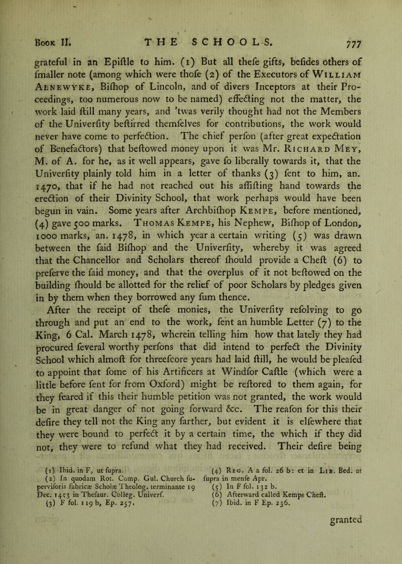 grateful in an Epiftle to him. (i) But all thefe gifts, befides others of fmaller note (among which were thofe (2) of the Executors of William Alnewyke, Bilhop of Lincoln, and of divers Inceptors at their Pro- ceedings, too numerous now to be named) elfedling not the matter, the work laid ftill many years, and ’twas verily thought had not the Members of the Univerfity beftirred themfelves for contributions, the work would never have come to perfection. The chief perfon (after great expectation of Benefactors) that bellowed money upon it was Mr. Richard Mey, M. of A. for he, as it well appears, gave fo liberally towards it, that the Univerfity plainly told him in a letter of thanks (3) fent to him, an. 1470, that if he had not reached out his affifling hand towards the erection of their Divinity School, that work perhaps would have been begun in vain. Some years after Archbifhop Kempe, before mentioned, (4) marks. Thomas Kempe, his Nephew, Bifhop of London, 1000 marks, an. 1478, in which year a certain writing (5) was drawn between the faid Bifhop and the Univerfity, whereby it was agreed that the Chancellor and Scholars thereof fhould provide a Chefl (6) to preferve the faid money, and that the overplus of it not bellowed on the building fhould be allotted for the relief of poor Scholars by pledges given in by them when they borrowed any fum thence. After the receipt of thefe monies, the Univerfity refolving to go through and put an end to the work, fent an humble Letter (7) to the King, 6 Cal. March 1478, wherein telling him how that lately they had procured feveral worthy perfons that did intend to perfeCl the Divinity School which almofl for threefcore years had laid flill, he would be pleafed to appoint that fome of his Artificers at Windfor Caflle (which were a little before fent for from Oxford) might be reilored to them again, for they feared if this their humble petition was not granted, the work would be in great danger of not going forward &c. The reafon for this their defire they tell not the King any farther, but evident it is elfewhere that they were bound to perfeCl it by a certain time, the which if they did not, they were to refund what they had received. Their defire being (1) Ibid, in F, ut fupra. (4) Reg. A a fol. 26 b: et in Lib. Bed. ut (2) In quodam Rot. Comp. Gul. Church fu- fupra in menfe Apr. perviforis fabricte Schola;Theolog. terminante ig (5) In F fol. 132 b. Dec. 141^3 in Thefaur. Colleg. Univerf. (6) Afterward called Kemps Cheft. (3) F fol. 119 b, Ep. 257. (7) Ibid, in F Ep. 236. granted