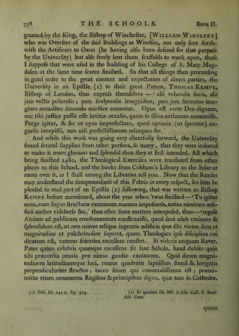 granted by the King, the Bifhop of Winchefter, [William Win fleet] who was Overfeer of the faid Buildings at Windfor, not only fent forth- with the Artificers to Oxon (he having alfo been defired for that purpofe by the Univerfity) but alfo freely lent them fcaffblds to work upon, thofe I fuppofe that were ufed in the building of his College of S. Mary Mag- dalen at the fame time fcarce finilhed. So that all things then proceeding in good order to the great content and expectation of divers parties, the Univerfity in an Epiftle (i) to their great Patron, Thomas Kempe, Bithop of London, thus exprefs themfelves —- ‘ alii vehendis faxis, alii jam veClis poliendis j pars fculpendis imaginibus, pars jam formatas ima- gines arcualiter fituando mirifice conantur. Opus eft certe Deo dignum, nec tibi juflior poflit elTe laetitiae occafio, quam te illius authorem meminiffe. Perge igitur, & fac ut opus imperfeCtum, quod optimis (ut fperatur) au- guriis incepifli, non nifi perfeCtiffimum relinquas &cc.' And while this work was going very cheerfully forward, the Univerfity found feveral fupplies from other perfons, fo many, that they were induced to make it more glorious and fplendid than they at firft intended. All which being finifhed 1480, the Theological Exercifes were tranflated from other places to this School, and the books from Cobham’s Library to the Solar or room over it, as I fhall among the Libraries tell you. Now that the Reader may underfland the fumptuoufnefs of this Fabric in every refpeCt, let him be pleafed to read part of an Epiflle (2) following, that was written to Bifhop Kempe before mentioned, about the year when’twas finifhed—‘Tu igitur unus,cum hujus flrufturae extremam manum impofueris, totius nimirum aedi- ficii author videberis &c.’ then after fome matters interpofed, thus—‘regale Atrium ad publicum emolumentum conflruxifli, quod fane adeo eminens & fplendidum eft, ut non minus reliqua ingentia sdificia quae fibi vicina funt et magnitudine et pulchritudine fuperet, quam Theologica ipfa difeiplina cui dicatum eft, csteras feientias excellere conftet. Si videris unquam Rever. Pater quam Celebris quamque excellens fit hasc Schola, baud dubito quin tibi praecordia omnia prae nimio gaudio exultarent. Quid dicam magni- tudinem latitudinemque loci, muros quadratis lapidibus fimul & levigatis perpendiculariter ftruClos j taceo fitum qui commodifiimus eft praeter- mitto etiam ornamenta Regibus Scprincipibus digna, quae tarn in Cathedra, (i) Ibid. fol. 141 a, Ep 303. (2) In quodam lib. MS. in Bib. Cpll. S. Bene- dift. Cant. quam