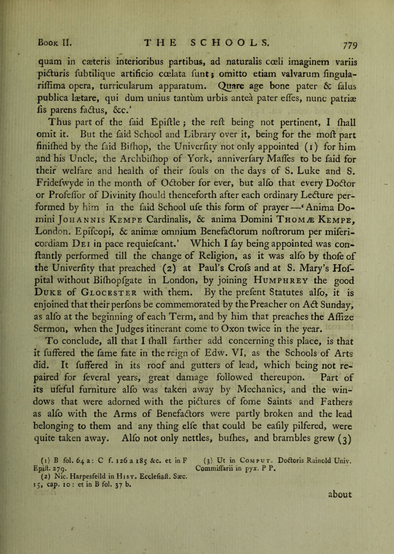 quart! in ceteris interioribus partibus, ad naturalis coeli imaginem variis pidluris fubtilique artificio ccelata funtj omitto etiam valvarum fingula- rifilma opera, turricularum apparatum. Quare age bone pater & falus publica Isetare, qui dum unius tantum urbis antea pater effes, nunc patriae lis parens fadlus, See.’ Thus part of the faid Epiftle ; the reft being not pertinent, I ftiall omit it. But the faid School and Library over it, being for the moft part finiftied by the faid Biftiop, the Univerfity not only appointed (i) for him and his Uncle, the Archbifhop of York, anniverfary Mafles to be faid for their welfare and health of their fouls on the days of S. Luke and S. Fridefwyde in the month of 0(ftober for ever, but alfo that every Doctor or Profeftbr of Divinity ftiould thenceforth after each ordinary Ledture per- formed by him in the faid School ufe this form of prayer—‘Anima Do- mini Johannis Kempe Cardinalis, & anima Domini TnoMi® Kempe, London. Epifeopi, & animas omnium Benefadorum noftrorum per miferi- cordiam Dei in pace requiefcant.’ Which I fay being appointed was con- ftantly performed till the change of Religion, as it was alfo by thofe of the Univerfity that preached (2) at Paul’s Crofs and at S. Mary’s Hof- pital without Bilhopfgate in London, by joining Humphrey the good Duke of Glocester with them. By the prefent Statutes alfo, it is enjoined that their perfons be commemorated by the Preacher on Ad Sunday, as alfo at the beginning of each Term, and by him that preaches the Aftize Sermon, when the Judges itinerant come to Oxon twice in the year. To conclude, all that I fhall farther add concerning this place, is that it fuffered the fame fate in the reign of Edw. VI, as the Schools of Arts did. It fuffered in its roof and gutters of lead, which being not re- paired for feveral years, great damage followed thereupon. Part of its ufeful furniture alfo was taken away by Mechanics, and the win- dows that were adorned with the pidures of fome Saints and Fathers as alfo with the Arms of Benefadors were partly broken and the lead belonging to them and any thing elfe that could be eafily pilfered, were quite taken away. Alfo not only nettles, bufhes, and brambles grew (3) (1) B fol. 64a: C f. 126a 185 &c. et in F (3) Ut in Comput. Doftoris Rainold Univ. Epilt- 27^. Commiflarii in pyx. P P. (2) Nic. Harpesfeild in Hist. Ecclefiaft. Saec. 15, cap. 10 : et in B fol. 37 b. about