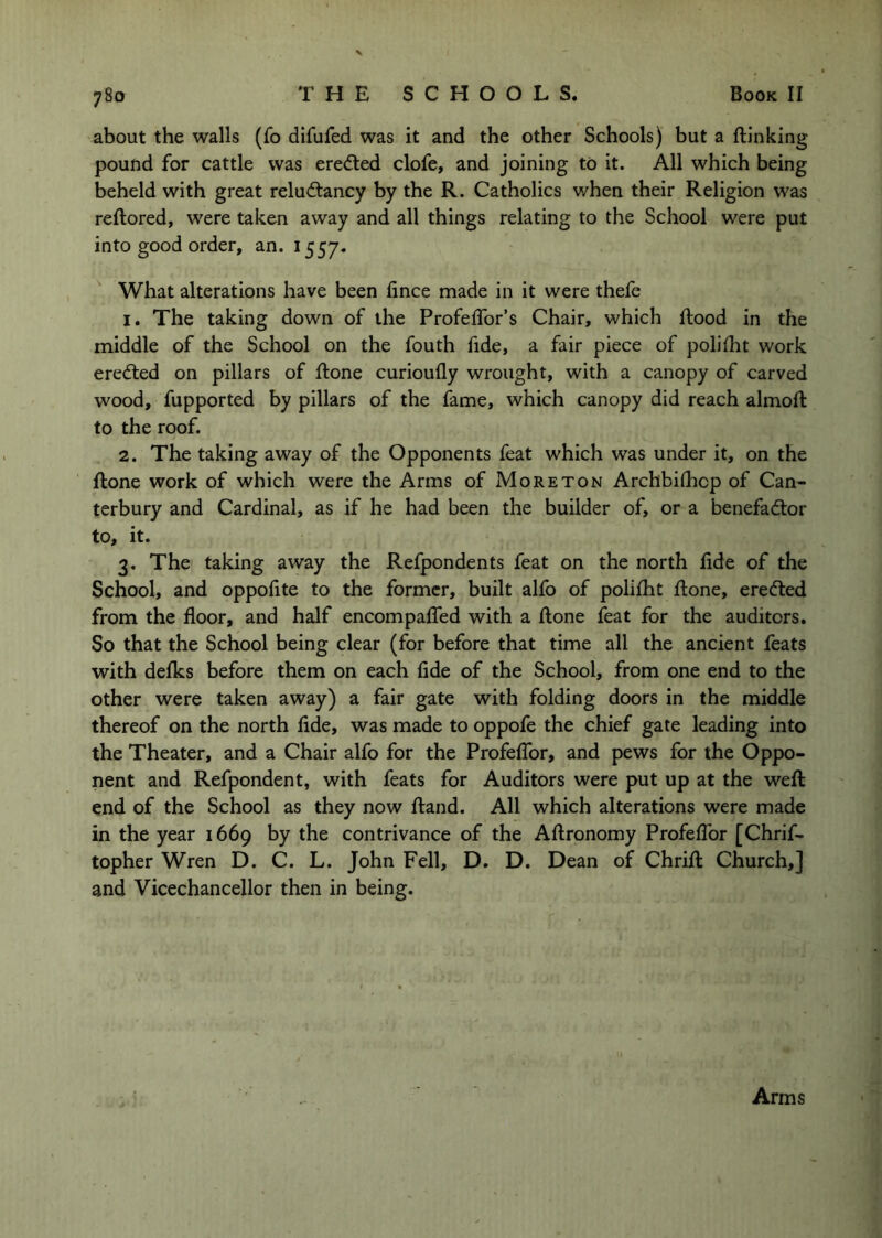 about the walls (fo difufed was it and the other Schools) but a {linking pound for cattle was eredted clofe, and joining to it. All which being beheld with great reludlancy by the R. Catholics v/hen their Religion was reftored, were taken away and all things relating to the School were put into good order, an. 1557. What alterations have been fince made in it were thefe 1. The taking down of the ProfeiTor’s Chair, which Rood in the middle of the School on the fouth fide, a fair piece of polifht work eredled on pillars of {lone curiou{ly wrought, with a canopy of carved wood, fupported by pillars of the fame, which canopy did reach almoft to the roof. 2. The taking away of the Opponents feat which was under it, on the {lone work of which were the Arms of Moreton Archbilhcp of Can- terbury and Cardinal, as if he had been the builder of, or a benefadior to, it. 3. The taking away the Refpondents feat on the north fide of the School, and oppohte to the former, built alfo of polilht {lone, eredled from the floor, and half encompalTed with a {lone feat for the auditors. So that the School being clear (for before that time all the ancient feats with delks before them on each {ide of the School, from one end to the other were taken away) a fair gate with folding doors in the middle thereof on the north fide, was made to oppofe the chief gate leading into the Theater, and a Chair alfo for the ProfelTor, and pews for the Oppo- nent and Refpondent, with feats for Auditors were put up at the weft end of the School as they now {land. All which alterations were made in the year 1669 by the contrivance of the Aftronomy ProfelTor [Chrif- topher Wren D. C. L. John Fell, D. D. Dean of Chrift Church,] and Vicechancellor then in being. Arms