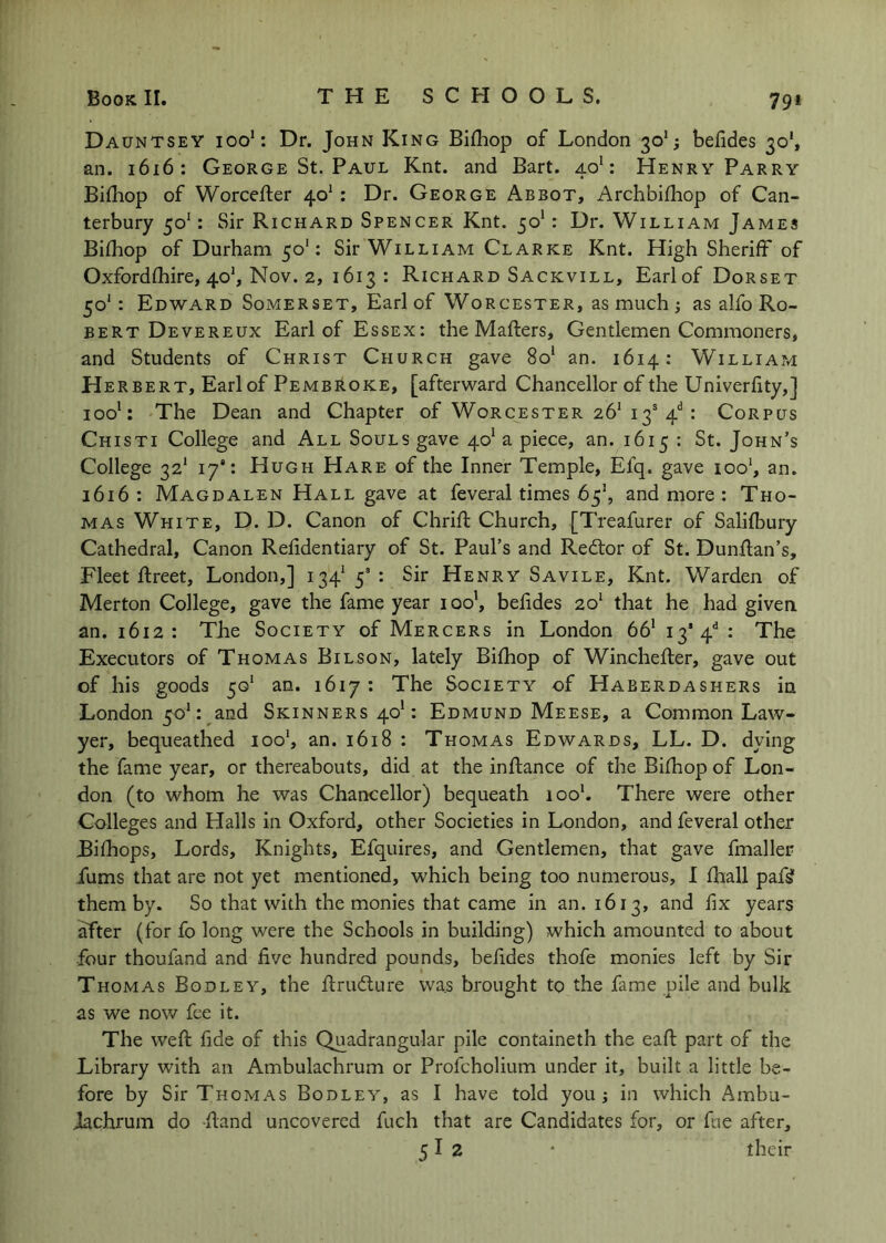 Dauntsey ioo‘: Dr. John King Bifliop of London 30*; befides 30’, an. 1616: George St. Paul Knt. and Bart. 40’: Henry Parry Bithop of Worcefler 40*: Dr. George Abbot, Archbifhop of Can- terbury 50': Sir Richard Spencer Knt. 50*: Dr. William James Bifhop of Durham 50': Sir William Clarke Knt. High Sheriff of Oxfordfhire, 40’, Nov. 2, 1613 : Richard Sackvill, Earl of Dorset 50': Edward Somerset, Earl of Worcester, as much ; as alfo Ro- bert Devereux Earl of Essex: the Mafters, Gentlemen Commoners, and Students of Christ Church gave 8o‘ an. 1614: William Herbert, Earl of Pembroke, [afterward Chancellor of the Univerfity,] ioo‘: The Dean and Chapter of Worcester 26'13'4“^: Corpus Chisti College and All Souls gave 40* a piece, an. 1615 : St. John’s College 32* 17: Hugh Hare of the Inner Temple, Efq. gave ioo‘, an. 1616 : Magdalen Hall gave at feveral times 6^\ and more : Tho- mas White, D. D. Canon of Chrifl Church, {Treafurer of Salifbury Cathedral, Canon Relidentiary of St. Paul’s and Redtor of St. Dunllan’s, Fleet Rreet, London,] 134^5': Sir Henry Savile, Knt. Warden of Merton College, gave the fame year 100’, belides 2o‘ that he had given an. 1612: TJie Society of Mercers in London 66’ 13’4'^* The Executors of Thomas Bilson, lately Bifhop of Winchefter, gave out of his goods 50* an. 1617 : The Society of Haberdashers in London 50': and Skinners 40’: Edmund Meese, a Common Law- yer, bequeathed 100', an. 1618 : Thomas Edwards, LL. D. dying the fame year, or thereabouts, did at the inftance of the Bifhop of Lon- don (to whom he was Chancellor) bequeath looh There were other Colleges and Halls in Oxford, other Societies in London, and feveral other Bilhops, Lords, Knights, Efquires, and Gentlemen, that gave fmaller fums that are not yet mentioned, which being too numerous, I fhall paf^ them by. So that with the monies that came in an. 1613, and fix years after (for fo long were the Schools in building) which amounted to about four thoufand and five hundred pounds, befides thofe monies left by Sir Thomas Bodley, the flrudlure was brought to the fame pile and bulk as we now fee it. The weft fide of this Quadrangular pile containeth the eaft part of the Library with an Ambulachrum or Profcholium under it, built a little be- fore by Sir Thomas Bodley, as I have told you j in which Ambu- iachrum do -ftand uncovered fuch that are Candidates for, or fne after. their