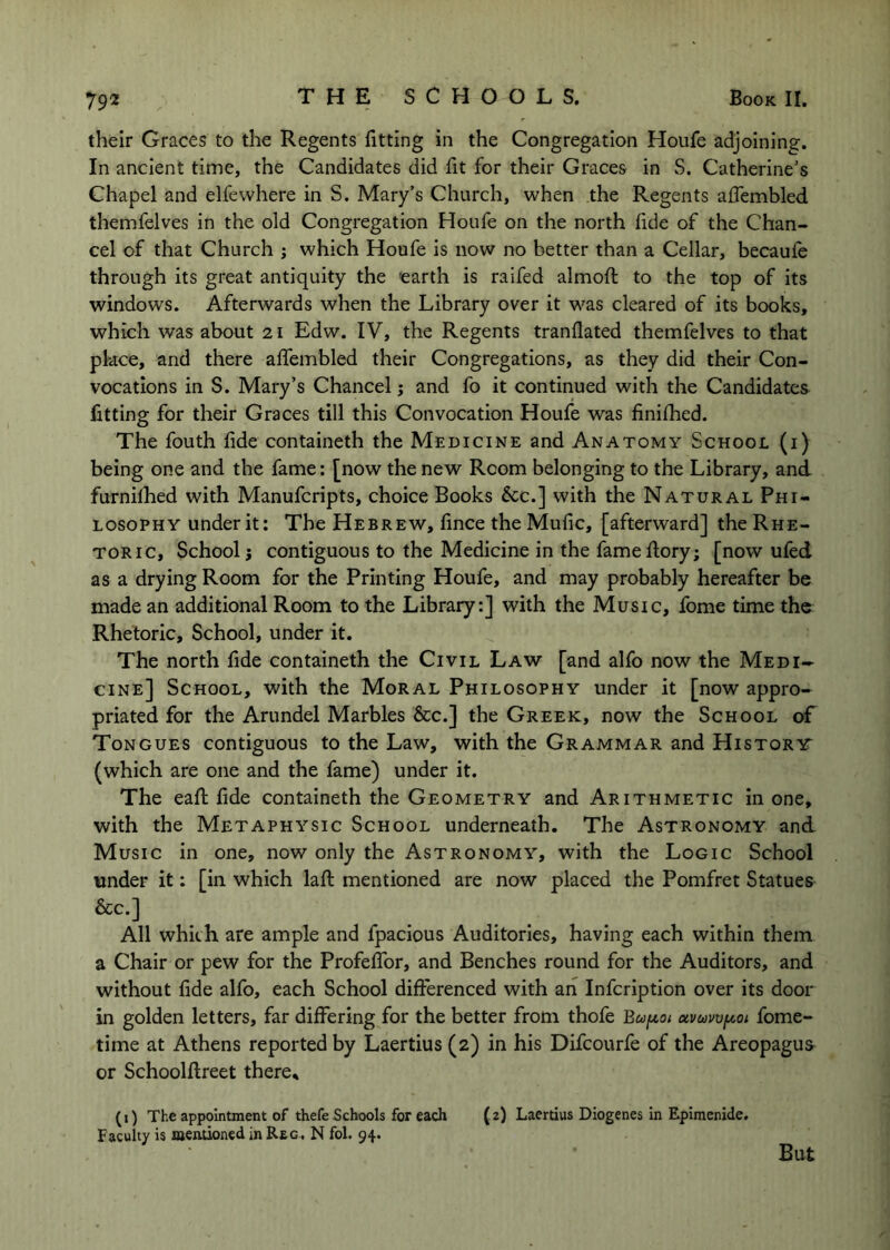 their Graces to the Regents fitting in the Congregation Houfe adjoining. In ancient time, the Candidates did fit for their Graces in S. Catherine’s Chapel and elfewhere in S. Mary’s Church, when the Regents afiembled themfelves in the old Congregation Houfe on the north fide of the Chan- cel of that Church j which Houfe is now no better than a Cellar, becaufe through its great antiquity the 'earth is raifed almofl: to the top of its windows. Afterwards when the Library over it was cleared of its books, which was about 21 Edw. IV, the Regents tranflated themfelves to that pkce, and there afifembled their Congregations, as they did their Con- vocations in S. Mary’s Chancel j and fo it continued with the Candidates fitting for their Graces till this Convocation Houfe was finifhed. The fouth fide containeth the Medicine and Anatomy School (i) being one and the fame: [now the new Room belonging to the Library, and furnifhed with Manufcripts, choice Books &;c.] with the Natural Phi- losophy under it; The Hebrew, fince theMufic, [afterward] the Rhe- toric, School; contiguous to the Medicine in the fameflory; [now ufed as a drying Room for the Printing Houfe, and may probably hereafter be made an additional Room to the Library:] with the Music, fome time the Rhetoric, School, under it. The north fide containeth the Civil Law [and alfo now the Medi- cine] School, with the Moral Philosophy under it [now appro- priated for the Arundel Marbles &c.] the Greek, now the School of Tongues contiguous to the Law, with the Grammar and History (which are one and the fame) under it. The eaft fide containeth the Geometry and Arithmetic in one, with the Metaphysic School underneath. The Astronomy and Music in one, now only the Astronomy, with the Logic School under it: [in which lafi: mentioned are now placed the Pomfret Statues &c.] All which are ample and fpacious Auditories, having each within them a Chair or pew for the ProfelTor, and Benches round for the Auditors, and without fide alfo, each School differenced with an Infcription over its door in golden letters, far differing for the better from thofe Bcofyt,ot avcawf^oi fome- time at Athens reported by Laertius (2) in his Difcourfe of the Areopagus or Schoolflreet there, (i) The appointment of thefe Schools for each (2) Laertius Diogenes in Epimenide. Faculty is mentioned in Rtc, N fol. 94. But