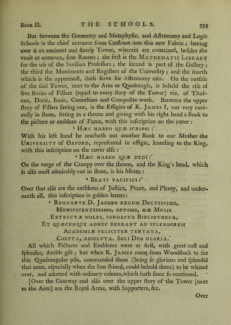 But between the Geometry and Metaphyfic, and Aftronomy and Logic Schools is the chief entrance from Catftreet into this new Fabric; having over it an eminent and {lately Tower, wherein are contained, befides the vault or entrance, four Rooms; the firfl is the Mathematic Library for the life of the Savilian Profelfors the fecond is part of the Gallery; the third the Muniments and Regiilers of the Univerfity; and the fourth which is the uppermoft, doth ferve for Aftronomy ufes. On the outfide of the faid Tower, next to the Area or Quadrangle, is beheld the rife of five ftories of Pillars (equal to every ftory of the Tower) viz. of Thuf- can, Doric, Ionic, Corinthian and Compofite work. Between the upper ftory of Pillars faving one, is the Effigies of K. James T, cut very curi- oully in ftone, fitting in a throne and giving with his right hand a Book to the picture or emblem of Fame, with this infcription on the cover ; * H.EC HABEO QU^ SCRIPSI With his left hand he reacheth out another Book to our Mother the University of Oxford, reprefented in effigie, kneeling to the King, with this infcription on the cover alfo : ‘ H^C HABEO QU^ DEDI:’ On the verge of the Canopy over the throne, and the King’s head, which is alfo moft admirably cut in ftone, is his Motto : * Beati pacifici F Over that alfo are the emblems of Juftice, Peace, and Plenty, and under- neath all, this infcription in golden letters: ‘ Regnante D. Jacobo regum Doctissimp, Munificentissimo, OPTIMO, H-ffi Musis ExTRUCT^ MOLES, CONGESTA BiBLIOTHECA, Et QU^CUNQUE adhuc deerant ad splendorem Academia: feliciter tentata, Coepta, absoluta. Soli Deo gloria.’ All which Pictures and Emblems were at firft, with great coft and fplendor, double gilt j but when K. James came from Woodftock to fee this Quadrangular pile, commanded them (being fo glorious and fplendid that none, efpecially when the Sun fhined, could behold them) to be whited over, and adorned with ordinary colours,which hath fince fo continued. [Over the Gateway and alfo over the upper ftory of'the Tower (next to the Area) are the Royal Arms, with Supporters, &c. Over