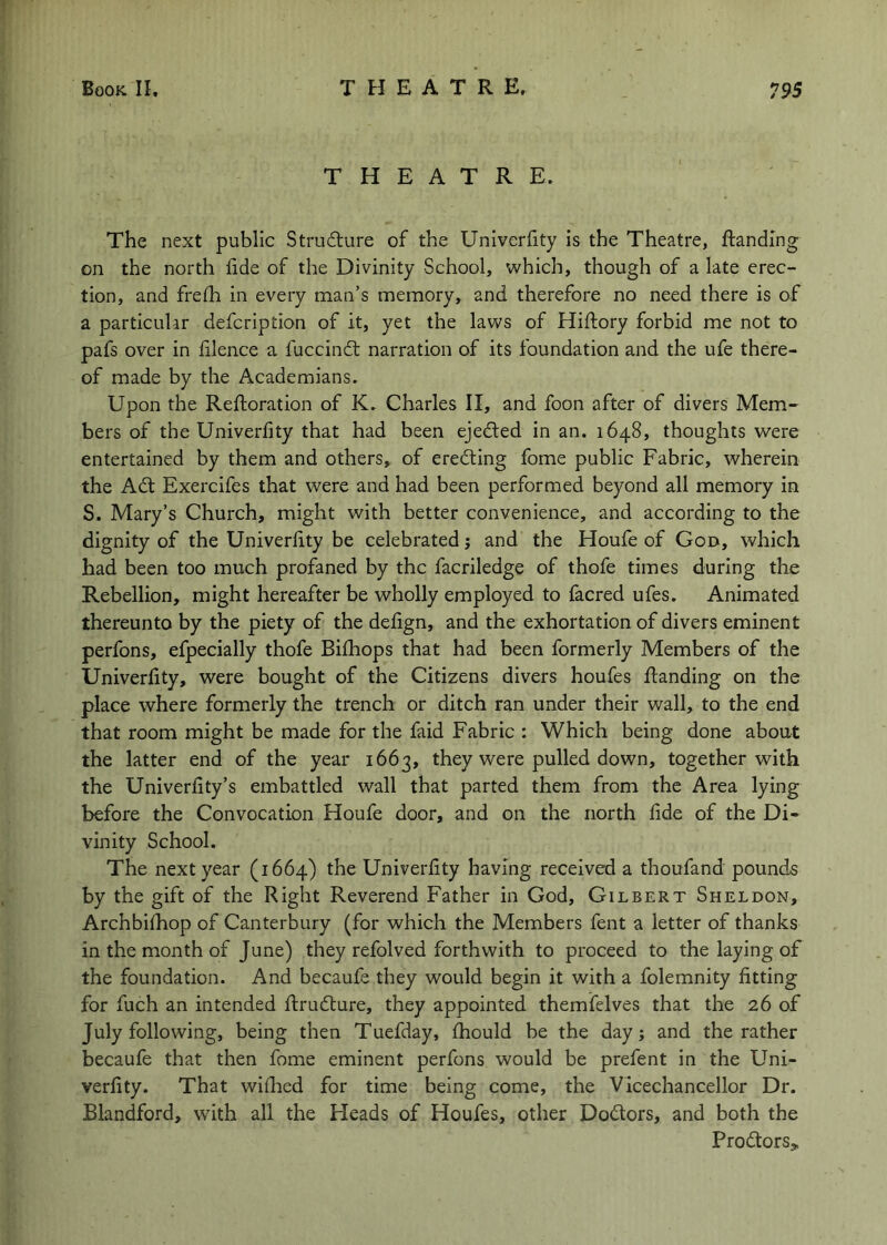 THEATRE. The next public Strudure of the Unlverfity is the Theatre, ftanding on the north fide of the Divinity School, which, though of a late erec- tion, and frefh in every man’s memory, and therefore no need there is of a particular defcription of it, yet the laws of Hiftory forbid me not to pafs over in lilence a fuccindl narration of its foundation and the ufe there- of made by the Academians. Upon the Reftoration of K. Charles II, and foon after of divers Mem- bers of the Univerfity that had been ejected in an. 1648, thoughts were entertained by them and others, of eredting fome public Fabric, wherein the Adt Exercifes that were and had been performed beyond all memory in S. Mary’s Church, might with better convenience, and according to the dignity of the Univerfity be celebrated j and the Houfe of God, which had been too much profaned by the facriledge of thofe times during the Rebellion, might hereafter be wholly employed to facred ufes. Animated thereunto by the piety of the defign, and the exhortation of divers eminent perfons, efpecially thofe Bifhops that had been formerly Members of the Univerfity, were bought of the Citizens divers houfes flanding on the place where formerly the trench or ditch ran under their wall, to the end that room might be made for the faid Fabric : Which being done about the latter end of the year 1663, they were pulled down, together with the Univerfity’s embattled wall that parted them from the Area lying before the Convocation Houfe door, and on the north fide of the Di- vinity School. The next year (1664) the Univerfity having received a thoufand pounds by the gift of the Right Reverend Father in God, Gilbert Sheldon, Archbifiiop of Canterbury (for which the Members fent a letter of thanks in the month of June) they refolved forthwith to proceed to the laying of the foundation. And becaufe they would begin it with a folemnity fitting for fuch an intended ftrudfure, they appointed themfelves that the 26 of July following, being then Tuefday, fiiould be the day; and the rather becaufe that then fome eminent perfons would be prefent in the Uni- verfity. That wifiied for time being come, the Vicechancellor Dr. Blandford, with all the Heads of Houfes, other Doctors, and both the Prodlors,