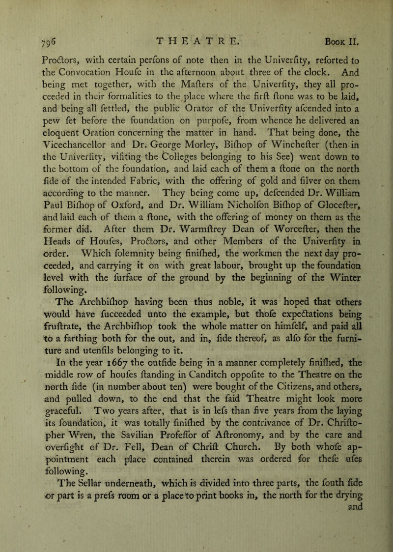 Prodlors, with certain perfons of note then in the Univerfity, reforted to the Convocation Houfe in the afternoon about three of the clock. And being met together, with the Maflers of the Univerfity, they all pro- ceeded in their formalities to the place where the firfi; Rone was to be laid, and being all fettled, the public Orator of the Univerfity afcended into a pew fet before the foundation on purpofe, from whence he delivered an eloquent Oration concerning the matter in hand. That being done, the Vicechancellor and Dr. George Morley, Biihop of Winchefter (then in the Univerfity, vifiting the Colleges belonging to his See) went down to the bottom of the foundation, and laid each of them a ftonc on the north fide of the intended Fabric, with the offering of gold and filver on them according to the manner. They being come up, defcended Dr. William Paul Bifhop of Oxford, and Dr. William Nicholfon Bifhop of Glocefter, and laid each of them a Rone, with the offering of money on them as the former did. After them Dr. WarmRrey Dean of WorceRer, then the Heads of Houfes, Proftors, and other Members of the Univerfity in order. Which folemnity being finifhed, the workmen the next day pro- ceeded, and carrying it on with great labour, brought up the foundation level with the furface of the ground by the beginning of the Winter following. The Archbifhop having been thus noble, it was hoped that others would have fucceeded unto the example, but thofe expectations being fruRrate, the Archbifhop took the whole matter on himfelf, and paid all to a farthing both for the out, and in, fide thereof, as alfo for the furni- ture and utenfils belonging to it. In the year 1667 the outfide being in a manner completely finiflied, the middle row of houfes Randing in Canditch oppofite to the Theatre on the north fide (in number about ten) were bought of the Citizens, and others, and pulled down, to the end that the faid Theatre might look more graceful. Two years after, that is in lefs than five years from the laying its foundation, it was totally finifhed by the contrivance of Dr. ChriRo- pher Wren, the Savilian ProfefTor of ARronomy, and by the care and overfight of Dr. Fell, Dean of ChriR Church. By both whofe ap- pointment each place contained therein was ordered for thefe ufes following. The Sellar underneath, which is divided into three parts, the fouth fide or part is a prefs room or a place to print books in, the north for the drying and