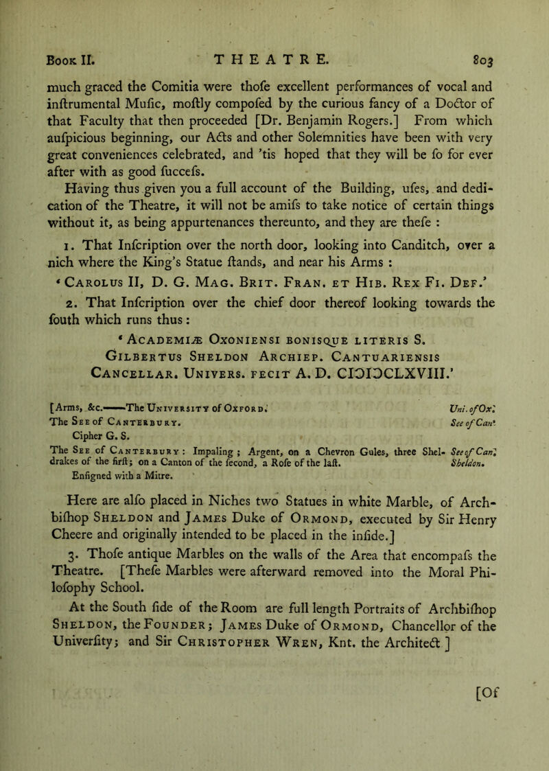 much graced the Comitia were thofe excellent performances of vocal and inftrumental Mufic, moftly compofed by the curious fancy of a Doctor of that Faculty that then proceeded [Dr. Benjarnin Rogers.] From which aufpicious beginning, our Adts and other Solemnities have been with very great conveniences celebrated, and ’tis hoped that they will be fo for ever after with as good fuccefs. Having thus given you a full account of the Building, ufes, and dedi- cation of the Theatre, it will not be amifs to take notice of certain things without it, as being appurtenances thereunto, and they are thefe : 1. That Infcription over the north door, looking into Canditch, over a nich where the King’s Statue ftands, and near his Arms : ‘Carolus II, D. G. Mag. Brit. Fran, et Hib. Rex Fi. Def.* 2. That Infcription over the chief door thereof looking towards the fouth which runs thus: ‘Academije Oxoniensi bonisque literis S. CiLBERTUs Sheldon Archiep. Cantuariensis Cancellar. Univers. fecit a. D. CIOIDCLXVIII.’ [Arms, &c.——The University of Oxford,' Vni.ofOx'. The See of Canterbury. SeeofCan'. Cipher G. S. The See of Canterbury: Impaling; Argent, on a Chevron Gules, three Shel- SeeofCanl drakes of the firft; on a Canton of the fecond, a Rofe of the lall. Sheldon, Enfigned with a Mitre. Here are alfo placed in Niches two Statues in white Marble, of Arch- bifhop Sheldon and James Duke of Ormond, executed by Sir Henry Cheere and originally intended to be placed in the inlide.] 3. Thofe antique Marbles on the walls of the Area that encompafs the Theatre. [Thefe Marbles were afterward removed into the Moral Phi- lofophy School. At the South fide of the Room are full length Portraits of Archbilhop Sheldon, the Founder; James Duke of Ormond, Chancellor of the Univerfity; and Sir Christopher Wren, Knt, the Archited ] [Of