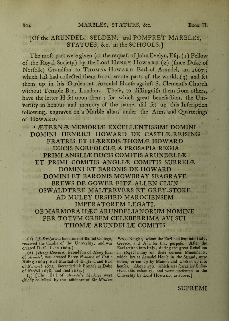 [Of the ARUNDEL, SELDEN, and POMFRET MARBLES, STATUES, &c. in the SCHOOLS.] The moft part were given (at the requefl of John Evelyn, Efq. (i) Fellow of the Royal Society) by the Lord Henry Howard (2) (fince Duke of Norfolk) Grandfon to Thomas Howard Earl of Arundel, an. 1667; which lafl had colledled them from remote parts of the world, (3) and fet them up in his Garden at Arundel Houfe againft S. Clement’s Church without Temple Bar, London. Thefe, to diftinguilh them from others, have the letter H fet upon them j for which great benefadtion, the Uni- verfity in honour and memory of the name, did fet up this Infcription following, engraven on a Marble altar, under the Arms and Quarterings of Howard. ‘ JETERNM MEMORISE EXCELLENTISSIMI DOMINI DOMINI HENRICI HOWARD DE CASTLE-REISING FRATRIS ET HiEREDIS THOM^ HOWARD DUCIS NORFOLCIiE A PROSAPIA REGIA ■ PRIMI ANGLIiE DUCIS COMITIS ARUNDELIiE ET PRIMI COMITIS ANGLIiE COMITIS SURREIiE DOMINI ET BARONIS DE HOWARD DOMINI ET BARONIS MOWBRAY SEAGRAVE BREWS DE GOWER FITZ-ALLEN CLUN OSWALDTREE MALTREVERS ET GREY-STOKE AD MULEY URSHED MAROCIENSEM IMPERATOREM LEGATE OB MARMORA HJEC ARUNDELIANORUM NOMINE PER TOTVM ORBEM CELEBERRIMA AVI SUI THOM^ ARUNDELIAE COMITIS (1) [y. Evelyn was fometime of Balliol College, received the thanks of the Univerfity, and was created D. C. L. in 1669.] (2) [Henry Howard, fecond fon of Henry Earl of Arundel, was created Baron Howard of Caftle Riling 1669 ; Earl Marlhal of England and Earl of Norwich 1672.; fucceeded his Brother as Duke oi Norfolk 1678, and died 1683.] (3) [The Earl of Arundel's Marbles were chiefly collected by the afliftance of Sir William Petty, Knight, whom the Earl had fent into Italy, Greece, and Alia for that purpofe. After the Earl retired into Italy, during the great Rebellion in 1641, many of thefe curious Monuments, which lay at Arundel Houfe in the Strand, were ftolen, or cut up by Mafons and worked up into houfes. Above 130, which was fcarce half, fur- vived this calamity, and were prefented to the Univerfity by Lord Howard, as above.] SUPREMI