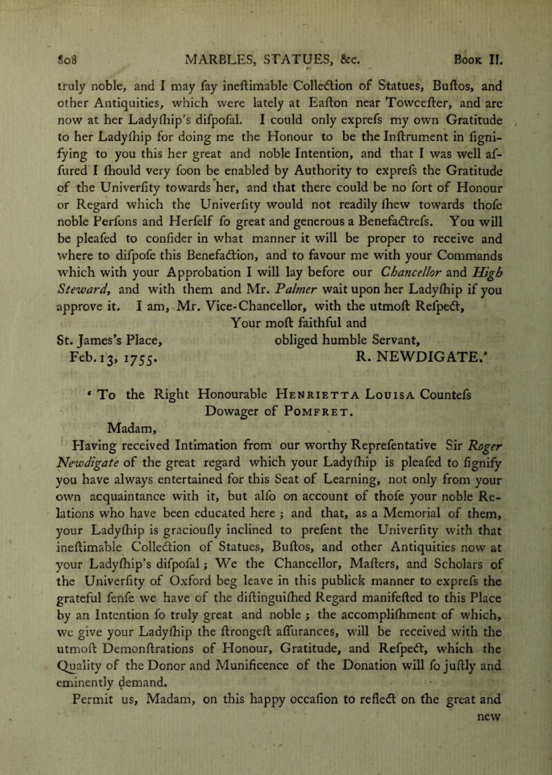 truly noble, and I may fay ineftimable Colledlion of Statues, Buftos, and other Antiquities, which were lately at Eafton near Towcefter, and are now at her Ladylhip’s difpofal. I could only exprefs my own Gratitude to her Ladylhip for doing me the Honour to be the Inftrument in figni- fying to you this her great and noble Intention, and that I was well af- fured I (liould very foon be enabled by Authority to exprefs the Gratitude of the Univerfity towards her, and that there could be no fort of Honour or Regard which the Univerfity would not readily fhew towards thofe noble Perfons and Herfelf fo great and generous a Benefadlrefs. You will be pleafed to confider in what manner it will be proper to receive and where to difpofe this Benefadlion, and to favour me with your Commands which with your Approbation I will lay before our Chancellor and High Steward^ and with them and Mr. Faimer wait upon her Ladyfhip if you approve it. I am, Mr. Vice-Chancellor, with the utmoft Refpedt, Your moft faithful and St. James’s Place, obliged humble Servant, Feb. 13, 1755. R. NEWDIGATE.’ * To the Right Honourable Henrietta Louisa Countefs Dowager of Pomfret. Madam, Plaving received Intimation from our worthy Reprefentative Sir Roger Newdigate of the great regard which your Ladyfhip is pleafed to fignify you have always entertained for this Seat of Learning, not only from your own acquaintance with it, but alfo on account of thofe your noble Re- lations who have been educated here j and that, as a Memorial of them, your Ladyfhip is gracioufly inclined to prefent the Univerfity with that ineflimable Colledtion of Statues, Buftos, and other Antiquities now at your Ladyfhip’s difpofal; We the Chancellor, Mafters, and Scholars of the Univerfity of Oxford beg leave in this publick manner to exprefs the grateful fenfe we have of the diftinguifhed Regard manifefted to this Place by an Intention fo truly great and noble ; the accomplifhment of which, we give your Ladyfhip the ftrongeft affurances, will be received with the utmoft Demonftrations of Honour, Gratitude, and Refped:, which the Quality of the Donor and Munificence of the Donation will fo juftly and eminently demand. Permit us. Madam, on this happy occafion to refledt on the great and new