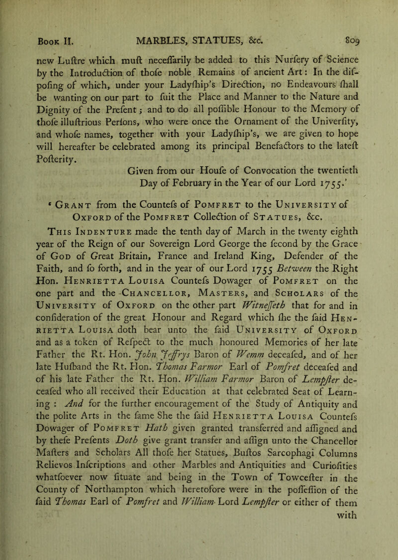 new Luftre which muft necelTarily be added to this Nurfery of Science by the Introduction of thofe noble Remains of ancient Art: In the dif- pofing of which, under your Ladydiip’s Direction, no Endeavours fhall be wanting on our part to fuit the Place and Manner to the Nature and Dignity of the PrefCnt; and to do all poflible Honour to the Memory of thofe illuftrious Perlons, who were once the Ornament of the Univerfity, and whofe names, together with your Ladyfhip’s, we are given to hope will hereafter be celebrated among its principal BenefaCtors to the lateft Pofterity. Given from our Houfe of Convocation the twentieth Day of February in the Year of our Lord 1755.’ * Grant from the Countefs of Pomfret to the University of Oxford of the Pomfret Collection of Statues, &c. This Indenture made the tenth day of March in the twenty eighth year of the Reign of our Sovereign Lord George the fecond by the Grace of God of Great Britain, France and Ireland King, Defender of the Faith, and fo forth, and in the year of our Lord 1755 Between the Right Hon. Henrietta Louisa Countefs Dowager of Pomfret on the one part and the Chancellor, Masters, and Scholars of the University of Oxford on the other part Witnejfeth that for and in confideration of the great Honour and Regard which flie the faid Hen- rietta Louisa doth bear unto the faid University of Oxford and as a token of RefpeCl to the much honoured Memories of her late Father the Rt. Hon. yohn y^ffrys Baron of Wemm deceafed, and of her late Hufband the Rt. Lion. Thomas Farmer Earl of Pomfret deceafed and of his late Father the Rt. Hon. William Farmer Baron of Lempfer de- ceafed who all received their Education at that celebrated Seat of Learn- ing : And for the further encouragement of the Study of Antiquity and the polite Arts in the fame She the faid Henrietta Louisa Countefs Dowager of Pomfret Hath given granted transferred and affigned and by thefe Prefents Doth give grant transfer and affign unto the Chancellor Mailers and Scholars All thofe her Statues, Buftos Sarcophagi Columns Relievos inferiptions and other Marbles and Antiquities and Curiolities whatfoever now fituate and being in the Town of Towcefter in the County of Northampton which heretofore were in the polTeffion of the faid Thomas Earl of Pomfret and William' Lord Lempfer or either of them with
