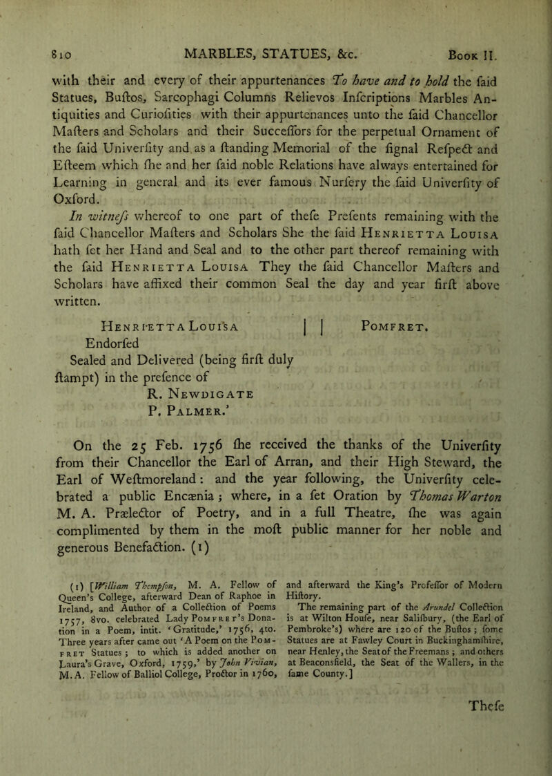 W'ith their and every of their appurtenances 'To have and to hold the faid Statues, Buftos, Sarcophagi Columns Relievos Infcriptions Marbles An- tiquities and Curiofities with their appurtenances unto the faid Chancellor Mafters and Scholars and their Succeflbrs for the perpetual Ornament of the faid Univerfity and, as a ftanding Memorial of the lignal Refpedt and Efteem which flie and her faid noble Relations have always entertained for Learning in general and its ever famous Nurfery the faid Univerfity of Oxford. Lt witnefs v/hereof to one part of thefe Prefents remaining with the faid Chancellor Mailers and Scholars She the faid Henrietta Louisa hath fet her Hand and Seal and to the other part thereof remaining with the faid Henrietta Louisa They the faid Chancellor Mailers and Scholars have affixed their common Seal the day and year firfl above written. Henri-etta Loui’sa j j Pomfret. Endorfed Sealed and Delivered (being firfl duly flampt) in the prefence of R. Newdigate P. Palmer.’ On the 25 Feb. 1756 ffie received the thanks of the Univerfity from their Chancellor the Earl of Arran, and their High Steward, the Earl of Weflmoreland : and the year following, the Univerfity cele- brated a public Enc^nia 3 where, in a fet Oration by Thomas Warton M. A. Prasleftor of Poetry, and in a full Theatre, ffie was again complimented by them in the mofl public manner for her noble and generous Benefadion. (i) (i) \_William Themp/on, M. A, Fellow of and afterward the King’s Profeflbr of Modern Queen’s College, afterward Dean of Raphoe in Hiftory. Ireland, and Author of a Colleftion of Poems The remaining part of the Arundel Colleftion 1757, ^vo. celebrated Lady Pom fre t’s Dona- is at Wilton Houfe, near Salilbury, (the Earl of tion in a Poem, intit. ‘Gratitude,’ 1756, 4to. Pembroke’s) where are 120 of the Buftos; fome Three years after came out ‘A Poem on the Pom- Statues are at Fawley Court in Buckinghamlhire, fret Statues; to which is added another on near Henley, the Seat of the Freemans; and others Laura’s Grave, Oxford, 1759,’ hy John Vi’vian, at Beaconsfield, the Seat of the Wallers, in the M. A. Fellow of Balliol College, Proftor in 1760, fame County.] Thefe