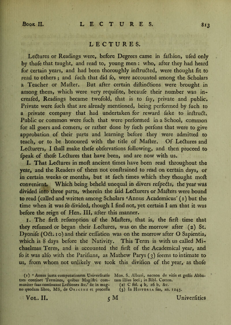 LECTURES. Ledtures or Readings were, before Degrees came in faihion, ufed only by thofe that taught, and read to, young men : who, after they had heard for certain years, and had been thoroughly inftrudled, were thought fit to read to others j and fuch that did fo, were accounted among the Scholars a Teacher or Mafter. But after certain diftindtions were brought in among them, which were very requifite, becaufe their number was in- creafed. Readings became twofold, that is to fay, private and public. Private were fuch that are already mentioned, being performed by fuch to a private company that had undertaken for reward fake to inftrudl. Public or common were fuch that were performed in a School, common for all goers and comers, or rather done by fuch perfons that were to give approbation of their parts and learning before they were admitted to teach, or to be honoured with the title of Mafter. Of Ledtures and Ledturers> I fhall make thefe obfervations following, and then proceed to fpeak of thofe Ledtures that have been, and are now with us. I. That Ledtures in moft ancient times have been read throughout the year, and the Readers of them not conftrained to read on certain days* of in certain weeks or months, but at fuch times which they thought moft convenient. Which being beheld unequal in divers refpedts, the year was divided into three parts, wherein the faid Ledlurers or Mafters were bound to read (called and written among Scholars *Annus Academicus’ (i) but the time when it was fo divided, though I find not, yet certain I am that it was before the reign of Hen. Ill, after this manner. I. The firft refumption of the Mafters, that is, the firft time that they refumed or began their Ledtures, was on the morrow after (2) St. Dyonife (Odt. 10) and their cefiation was on the morrow after O Sapientia, which is 8 days before the Nativity. This Term is with us called Mi- chaelmas Term, and is accounted the firft of the Academical year, and fo it was alfo with the Parifians, as Mathew Parys (3) feems to intimate to us, from whom not unlikely we took this divifion of the year,* as thofe (1) * Annus juxta computationem Univerfitatis Mon. S. Albani, necnon de vitis et geftis Abba- tres continet Terminos, qnibus Magiftri com- turn illius loci j in Bibl. Cotton, muniter fuas continuant Leftiones &c.’ fic in mag- (2) C fol. 4 b, 26 b, &c. no quodam libro, MS, de Origine et procelTu (3) In Historia fua, an. IZ43. VoL. II. 5 M Univerfities