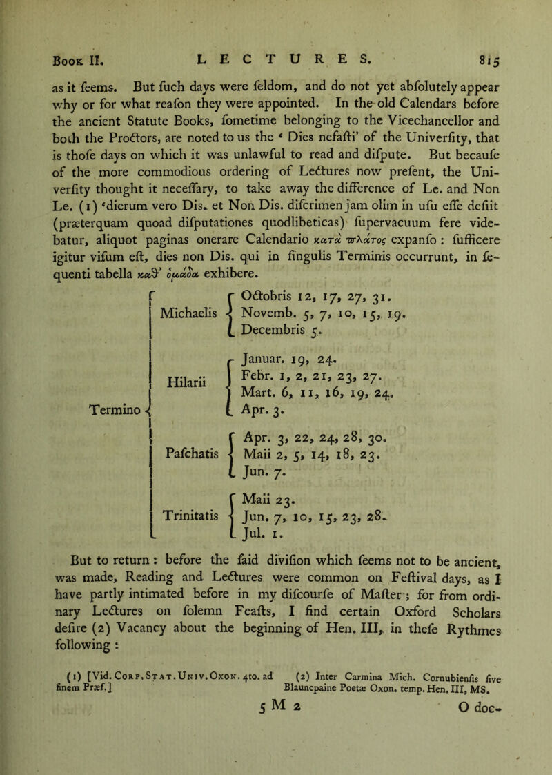 as it feems. But fuch days were feldom, and do not yet abfolutely appear why or for what reafon they were appointed. In the old Calendars before the ancient Statute Books, fometime belonging to the Vicechancellor and boih the Prodlors, are noted to us the * Dies nefafti’ of the Univerlity, that is thofe days on which it was unlawful to read and difpute. But becaufe of the, more commodious ordering of Lectures now prelent, the Uni- verfity thought it neceffary, to take away the difference of Le. and Non Le. (i) ‘dierum vero Dis* et Non Dis. difcrimen jam olim in ufu effe defiit (praeterquam quoad difputationes quodlibeticas)' fupervacuum fere vide- batur, aliquot paginas onerare Calendario xara •ZB-Aaro? expanfo : fufficere igitur vifum eft, dies non Dis. qui in fingulis Terminis occurrunt, in £e« quenti tabella xaS-’ exhibere. r Oiftobris 12, 17, 27, 31. Michaelis < Novemb. 5, 7, 10, 15,, 19. Decembris 5.. HHarii Termino Januar. 19, 24. Febr. i, 2, 21, 23, 27. Mart. 6, 11, 16, 19, 24. Apr. 3. r Apr. 3, 22, 24, 28, 30. Pafchatis Maii 2, 5, 14, i8, 23. i Jun. 7. r Maii 23. Trinitatis -j Jun. 7, 10, 15, 23, 28.. L jui. I. But to return : before the faid divifion which feems not to be ancient, was made, Reading and Ledtures were common on Feftival days, as I have partly intimated before in my difcourfe of Mafter; for from ordi- nary Ledtures on folemn Feafts, I find certain Oxford Scholars defire (2) Vacancy about the beginning of Hen. HI,, in thefe Rythmes following : (1) [Vid. C0RP.STAT.UNiv.Ox0N.4t0. ad (2) Inter Carmina Mich. Cornubienfis five finem Prsef.} Blauncpaine Poetas Oxon. temp. Hen, III, MS. 5 M 2 O doc-