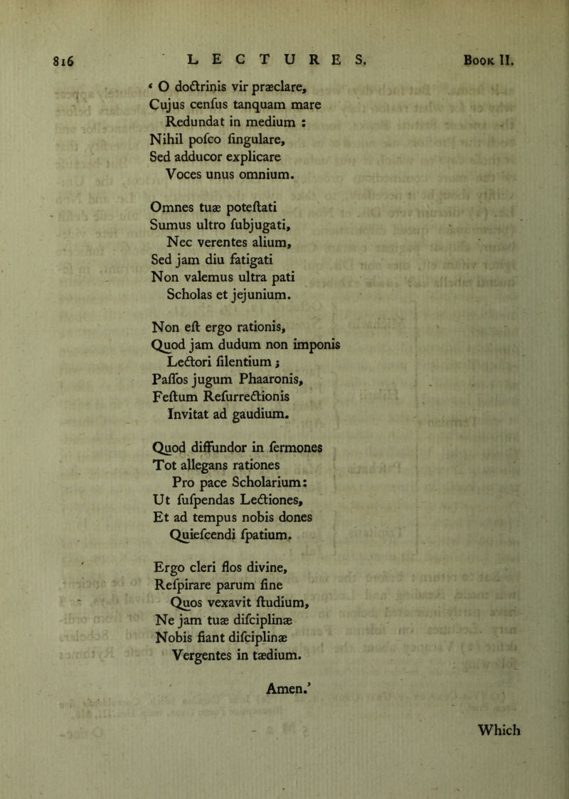 * O do6lrinis vir praeclare, Cujus cenfus tanquam mare Redundat in medium : Nihil pofco fingulare, Sed adducor explicare Voces unus omnium. Omnes tuae poteftati Sumus ultro fubjugati, Nec verentes alium, Sed jam diu fatigati Non valemus ultra pati Scholas et jejunium. Non eft ergo rationis. Quod jam dudum non imponis Leftori filentium; Paffos jugum Phaaronis, Feftum Refurreftionis Invitat ad gaudium. Quod diffundor in fermones Tot allegans rationes Pro pace Scholarium; Ut fufpendas Ledtiones, Et ad tempus nobis dones Quiefcendi fpatium. Ergo cleri flos divine, Refpirare parum fine Quos vexavit ftudium, Ne jam tuas difciplinae Nobis fiant difciplinae Vergentes in taedium. Amen.* Which