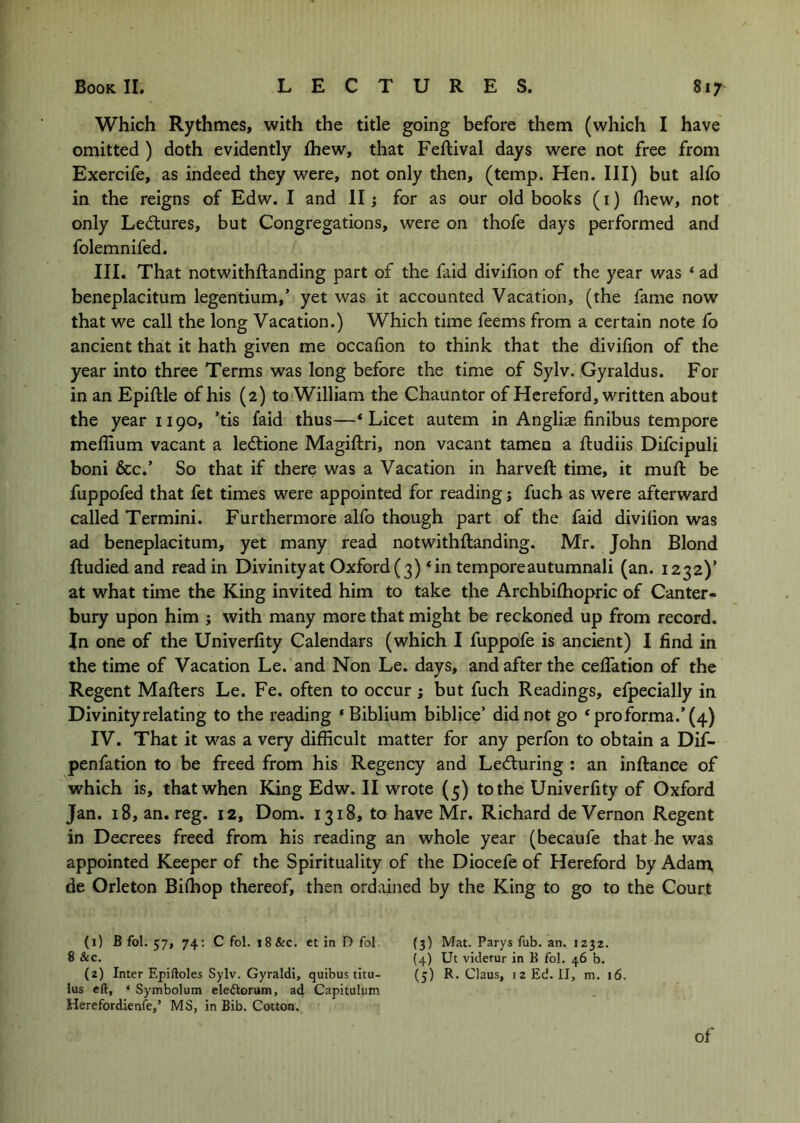 Which Rythmes, with the title going before them (which I have omitted ) doth evidently fhew, that Feftival days were not free from Exercife, as indeed they were, not only then, (temp. Hen. Ill) but alfo in the reigns of Edw. I and II; for as our old books (i) fliew, not only Led:ures, but Congregations, were on thofe days performed and folemnifed. III. That notwithftanding part of the faid divifion of the year was * ad beneplacitum legentium,’ yet was it accounted Vacation, (the fame now that we call the long Vacation.) Which time feems from a certain note Co ancient that it hath given me occafion to think that the divifion of the year into three Terms was long before the time of Sylv. Gyraldus. For in an Epiftle of his (2) to William the Chauntor of Hereford, written about the year 1190, ’tis faid thus—‘Licet autem in Angliae finibus tempore meflium vacant a ledtione Magifiiri, non vacant tamen a ftudiis Difcipuli boni &c.’ So that if there was a Vacation in harveft time, it muft be fuppofed that fet times were appointed for reading; fuch as were afterward called Termini. Furthermore alfo though part of the faid divifion was ad beneplacitum, yet many read notwithftanding. Mr. John Blond ftudiedand read in Divinityat Oxford(3)‘in temporeautumnali (an. 1232)’ at what time the King invited him to take the Archbiftiopric of Canter- bury upon him ; with many more that might be reckoned up from record. In one of the Univerfity Calendars (which I fuppofe is ancient) I find in the time of Vacation Le. and Non Le. days, and after the celTation of the Regent Mafters Le. Fe. often to occur; but fuch Readings, efpecially in Divinity relating to the reading ‘Biblium biblice’ did not go ‘proforma.’(4) IV. That it was a very difficult matter for any perfon to obtain a Dif- penfation to be freed from his Regency and Lecturing : an inftance of which is, that when King Edw. II wrote (5) to the Univerfity of Oxford Jan. 18, an. reg. 12, Dom. 1318, to have Mr. Richard de Vernon Regent in Decrees freed from his reading an whole year (becaufe that he was appointed Keeper of the Spirituality of the Diocefe of Hereford by Adam de Orleton Biffiop thereof, then ordained by the King to go to the Court (1) B fol. 57, 74: C fol. 18 &c. et in D fol. {3) Mat. Parys fub. an. 1232. 8 &c. (4) Ut viderur in B fol. 46 b. (2) Inter Epiftoles Sylv. Gyraldi, quibus titu- (5) R, Claus, 12 Ed. II, m. 16. lus eft, ‘ Symbolum eleftorum, ad Capitulum Herefordienfe,’ MS, in Bib. Cotton. of