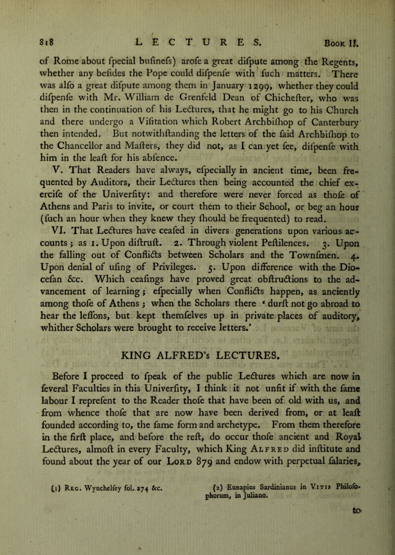 of Rome about fpecial bufinefs) arofe a great difpute among the Regents, whether any befides the Pope could difpenfe with fuch matters. There was alfo a great difpute among them in January 1299, whether they could difpenfe with Mr. William de Grenfeld Dean of Chichefter, who was then in the continuation of his Ledlures, that he might go to his Church and there undergo a Vifitation which Robert Archbifhop of Canterbury then intended. But notwithftanding the letters of the faid Archbifliop to the Chancellor and Maflers, they did not, as I can yet fee, difpenfe with him in tlie leaft for his abfence. V. That Readers have always, efpecially in ancient time, been fre- quented by Auditors, their Lectures then being accounted the chief ex- ercife of the Univerhty: and therefore were never forced as thofe of Athens and Paris to invite, or court them to their School, or beg an hour (fuch an hour when they knew they fhould be frequented) to read. VI. That Ledlures have ceafed in divers generations upon variou& ac- counts j as I. Upon diftruft. 2. Through violent Peftilences. 3. Upon the falling out of Conflicts between Scholars and the Townfmen. 4, Upon denial of uling of Privileges. 5. Upon difference with the Dio- cefan &c. Which ceafings have proved great obftrudtions to the ad- vancement of learning; efpecially when Conflidts happen, as anciently among thofe of Athens ; when the Scholars there * durft not go abroad to hear the lefTons, but kept themfelves up in private places of auditory, whither Scholars were brought to receive letters,* KING ALFRED’S LECTURES. Before I proceed to fpeak of the public Ledlures which are now in feveral Faculties in this Univerfity, I think it not unfit if with the fame labour I reprefent to the Reader thofe that have been of old with us, and -from whence thofe that are now have been derived from, or at leaft founded according to, the fame form and archetype. From them therefore in the firft place, and before the reft, do occur thofe ancient and Royal Ledtures, almoft in every Faculty, which King Alfred did inftitute and found about the year of our Lord 879 and endow with perpetual falaries, (i) Reg. Wynchclfey fol.-274 &c. (2) Eunapius Sardinianus in Yitis Philofo- phorum, in Juliano. to