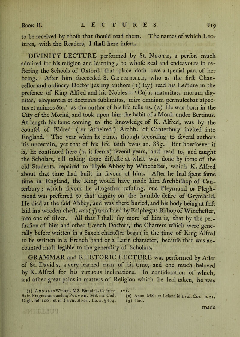 to be received by thofe that fhould read them. The names of which Lec- tures, with the Readers, I fhall here infert. DIVINITY LECTURE performed by St. Neote, a perfon much admired for his religion and learning; to whofe zeal and endeavours in re- ftoring the Schools of Oxford, that place doth owe a fpecial part of her being. After him fucceeded S. Grymbald, who as the firft Chan- cellor and ordinary Doftor (as my authors (i) fay) read his Ledure in the prefence of King Alfred and his Nobles—‘Cujus maturitas, morum dig- nitas, eloquentise et dodrinae fublimitas, mire omnium permulcebat afpec- tus et animos &c.’ as the author of his life tells us. (2) He was born in the City of the Morini, and took upon him the habit of a Monk under Bertinus. At length his fame coming to the knowledge of K. Alfred, was by the counfel of Eldred ( or Athelred) Archb. of Canterbury invited into England. The year when he came, though according to feveral authors ’tis uncertain, yet that of his life faith ’twas an. 885. But howfoever it is, he continued here (as it feems) feveral years, and read to, and taught the Scholars, till taking fome diftafte at what was done by fome of the old Students, repaired to Hyde Abbey by Winchefter, which K. Alfred about that time had built in favour of him. After he had fpent fome time in England, the King would have made him Archbifhop of Can- terbury ; which favour he altogether refufing, one Pleymund or Plegh- mond was preferred to that' dignity on the humble defire of Grymbald. He died at the faid Abbey, and was there buried, and his body being at firft laid in a wooden cheft, was (3) tranflated by Ealphegus Bifhopof Winchefter, into one of filver. All that T fliall fay more of him is, that by the per- fuafion of him and other I rench Dodtors, the Charters which were gene- rally before written in a Saxon charadter began in the time of King Alfred to be written in a French hand or a Latin charadler, becaufe that was ac- counted moft legible to the generality of Scholars. GRAMMAR and RHETORIC LECTURE was performed by After of St. David’s, a very learned man of his time, and one much beloved by K. Alfred for his virtuous inclinations. In confideration of which, and other great pains in matters of Religion which he had taken, he was (i) An N ALES Winton. MS. Ranulph. Ceftren- 175. fis in Fragmentoquodam PolycH. MS.int. Cod. ^2) Anon. MS : et Leland in x vol. Col. p.21. Digb. fol. 106; et in Twyn. Apol. lib.2, § 174, (3) Ibid, made