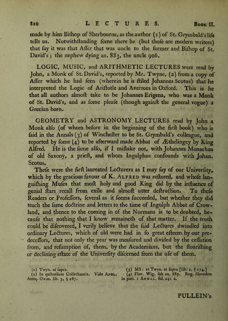 made by him Bilhop of Sherbourne, as the author (i) of St, Grymbald’slife tells us, NotwithRanding fome there be (but thofe are modern writers) that fay it was that Affer that was uncle to the former and Bifhop of St. David’s ; the nephew dying an. 883, the uncle 906. LOGIC, MUSIC, and ARITHMETIC LECTURES were read by John, a Monk of St. David’s, reported by Mr, Twyne, (2) from a copy of Affer which he had feen (wherein he is ftiled Johannes Scotus) that he interpreted the Logic of Ariftotle and Averroes in Oxford. This is he that all authors almoft take to be Johannes Erigena, who was a Monk of St. David’s, and as fome pleafe (though againft the general vogue) a Grecian born. GEOMETRY and ASTRONOMY LECTURES read by John a Monk alfo (of whom before in the beginning of the firft book) who is faid in the Annals (3) of Winchefter to be St. Grymbald’s colleague, and reported by fome (4) to be afterward made Abbat of iEthelingey by King Alfred. He is the fame alfo, if I miftake not, with Johannes Monachus of old Saxony, a prieft, and whom Ingulphus confounds with Johan. Scotus. Thefe were the firft laureated Ledurers as I may fay of our Univerlity, which by the gracious favour of K. Alfred was reftored, and whofe lan- guifhing Mufes that moft holy and good King did by the influence of genial ftars recall from exile and almoft utter deftrudlion. To thefe Readers or Profeflbrs, feveral as it feems fucceeded, but whether they did teach the fame dodrine and letters to the time of Ingulph Abbat of Crow- land, and thence to the coming in of the Normans is to be doubted, be- caufe that nothing that I know remaineth of that matter. If the truth could be difcovered, I verily believe that the faid Lectures dwindled into ordinary Lectures, which of old were had in fo great efteem by our pre- deceflbrs, that not only the year was meafured and divided by the ceffation from, and refumption of, them, by the Academians, but the flourilhing or declining eftate of the Univerfity difcerned from the ufe of them. » (1) Twyn. ut Aipra. ' (3) MS : etTwyn. ut fupra [lib. 2, § 174 ] (2) In quibufdam Colleftaners. Vide Apol, (4) Flor. Wig. fub an. 887. Rog. Hovedem Antiq. Oxon. lib. 3, § 287. in part, i Annal. fol. 241 a. PULLEIN’s