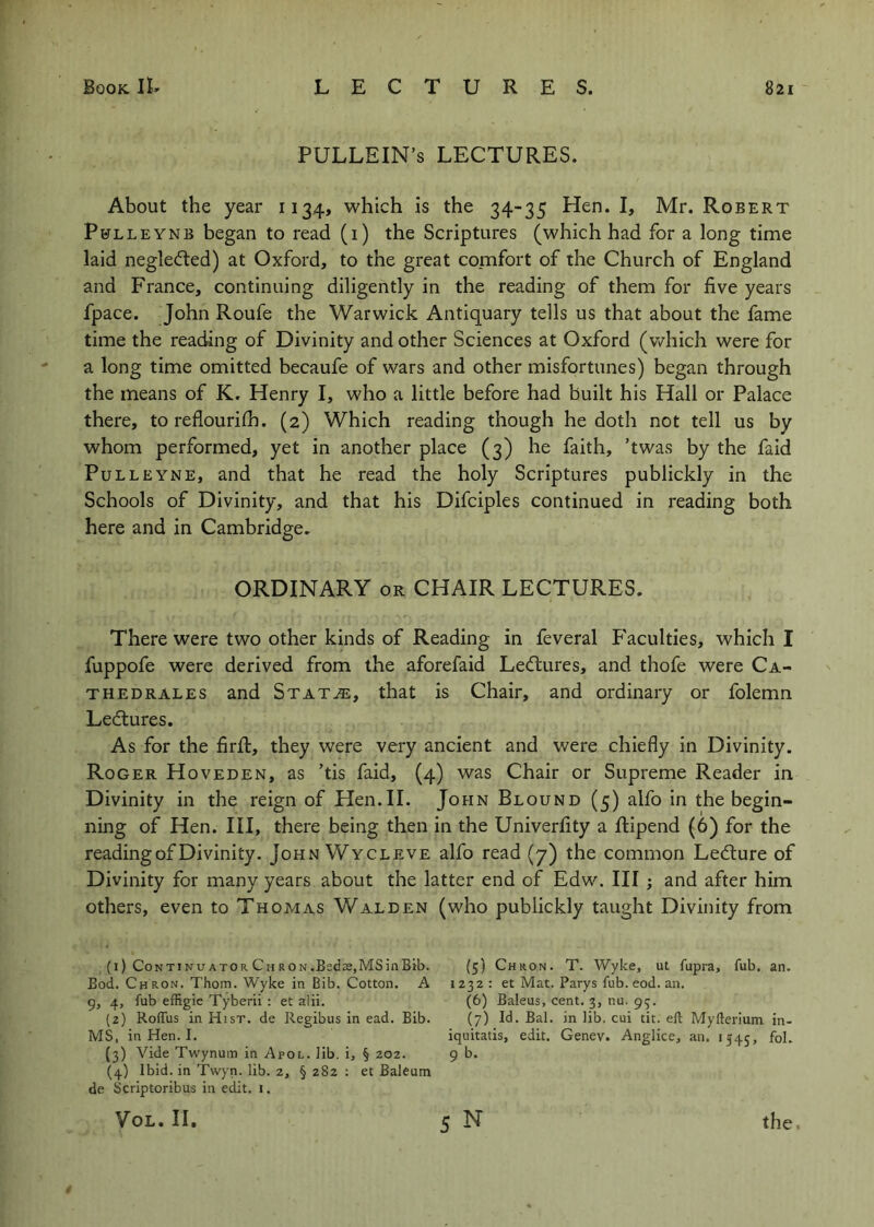 PULLEIN’s LECTURES. About the year 1134, which is the 34-35 Hen. I, Mr. Robert Pbtlleynb began to read (1) the Scriptures (which had for a long time laid neglefted) at Oxford, to the great comfort of the Church of England and France, continuing diligently in the reading of them for five years fpace. John Roufe the Warwick Antiquary tells us that about the fame time the reading of Divinity and other Sciences at Oxford (v/hich were for a long time omitted becaufe of wars and other misfortunes) began through the means of K. Henry I, who a little before had built his Hall or Palace there, toreflourilh. (2) Which reading though he doth not tell us by whom performed, yet in another place (3) he faith, ’twas by the faid PuLLEYNE, and that he read the holy Scriptures publickly in the Schools of Divinity, and that his Difciples continued in reading both here and in Cambridge. ORDINARY OR CHAIR LECTURES. There were two other kinds of Reading in feveral F'aculties, which I fuppofe were derived from the aforefaid Lectures, and thofe were Ca- THEDRALEs and Stat^, that is Chair, and ordinary or folemn Ledtures. As for the firfi:, they were very ancient and were chiefly in Divinity. Roger Hoveden, as ’tis faid, (4) was Chair or Supreme Reader in Divinity in the reign of Hen.II. John Blound (5) alfo in the begin- ning of Hen. Ill, there being then in the Univerfity a flipend (6) for the reading of Divinity. John Wycleve alfo read (7) the common Ledlure of Divinity for many years about the latter end of Edw. Ill; and after him others, even to Thomas Walden (who publickly taught Divinity from (1) CoNTiNUATOR Ch RON.Beds,MSinBib. (5) Chron. T. Wyke, ut fupra, fub, an. Bod. Chron. Thom. Wyke in Bib. Cotton. A 1232 ; et Mat. Parys fub. eod. an. 9, 4, fub effigie Tyberii : et alii. (6) Baleus, cent. 3, nu. 93. (2) Rolfus in Hist, de Regibus in ead. Bib. (7) Id. Bal. in lib. cui tit. ell Myfterium in- MS, in Hen. I. iquitatis, edit. Genev. Anglice, an. 1545, fol. (3) Vide Twynum in Apol. lib. i, § 202. 9 b. (4) Ibid, in Twyn. lib. 2, § 282 : et Baleum de Scriptoribus in edit. i. VoL. II, 5 N the 4