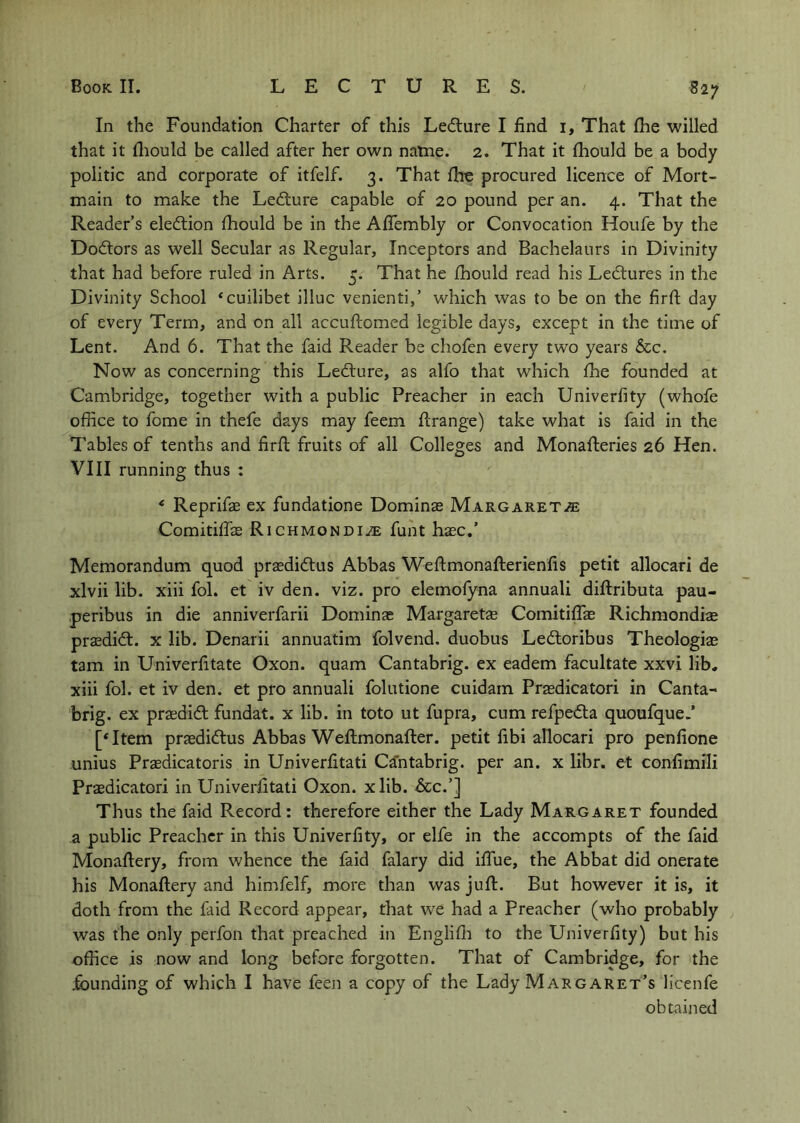In the Foundation Charter of this Ledture I find i. That fhe willed that it lliould be called after her own natne. 2. That it fhould be a body politic and corporate of itfelf. 3. That fhe procured licence of Mort- main to make the Ledture capable of 20 pound per an. 4. That the Reader’s eledtion fhould be in the Aflembly or Convocation Houfe by the Dodtors as well Secular as Regular, Inceptors and Bachelaurs in Divinity that had before ruled in Arts. 5. That he fhould read his Ledlures in the Divinity School ‘cuilibet illuc venienti,’ which was to be on the firft day of every Term, and on all accuftomed legible days, except in the time of Lent. And 6. That the faid Reader be chofen every two years See. Now as concerning this Ledlure, as alfo that which fhe founded at Cambridge, together with a public Preacher in each Univerfity (whofe office to fome in thefe days may feem flrange) take what is faid in the Tables of tenths and firfl fruits of all Colleges and Monafteries 26 Hen. VIII running thus : * Reprifae ex fundatione Dominas Margaret.® Comitihis Richmondi® funt hasc.’ Memorandum quod prasdidtus Abbas Weftmonafterienfis petit allocari de xlvii lib. xiii fol. et iv den. viz. pro elemofyna annuali diftributa pau- .peribus in die anniverfarii Dominas Margaretae ComitifTae Richmondiae praedidt. x lib. Denarii annuatim folvend. duobus Ledtoribus Theologiae tarn in Univerfitate Oxon. quam Cantabrig. ex eadem facultate xxvi lib, xiii fol. et iv den. et pro annuali folutione cuidam Praedicatori in Canta- brig. ex praedidt fundat. x lib. in toto ut fupra, cum refpedta quoufque.’ [‘Item praedidlus Abbas Weftmonafter. petit fibi allocari pro penfione unius Praedicatoris in Univerfitati Cantabrig. per an. x libr. et confimili Praedicatori in Univerfitati Oxon. xlib. &c.’] Thus the faid Record: therefore either the Lady Margaret founded a public Preacher in this Univerfity, or elfe in the accompts of the faid Monaflery, from whence the faid falary did iffue, the Abbat did onerate his Monaflery and himfelf, more than was juft. But however it is, it doth from the faid Record appear, that we had a Preacher (who probably was the only perfon that preached in Englifli to the Univerfity) but his office is now and long before forgotten. That of Cambridge, for the jfounding of which I have feen a copy of the Lady Margaret’s licenfe obtained