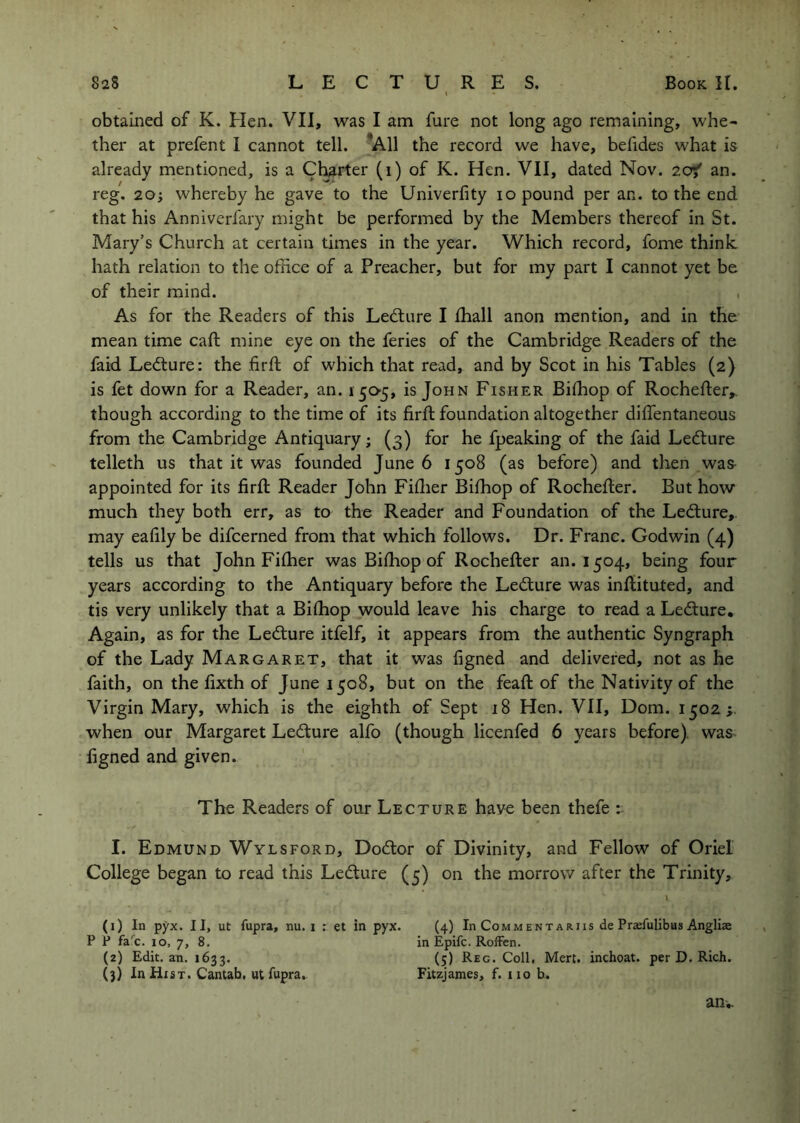 obtained of K. Hen. VII, was I am fare not long ago remaining, whe- ther at prefent I cannot tell. *A11 the record we have, befides what is already mentioned, is a Cl^rter (i) of K. Hen. VII, dated Nov. 2of an. reg. 20; whereby he gave to the Univerfity lo pound per an. to the end that his Anniverfary might be performed by the Members thereof in St. Mary’s Church at certain times in the year. Which record, fome think hath relation to the office of a Preacher, but for my part I cannot yet be of their mind. , As for the Readers of this Ledture I ffiall anon mention, and in the mean time caft mine eye on the feries of the Cambridge Readers of the faid Ledture: the firft of which that read, and by Scot in his Tables (2) is fet down for a Reader, an. 150-5, is John Fisher Biffiop of RocheRer,. though according to the time of its firft foundation altogether diflentaneous from the Cambridge Antiquary; (3) for he fpeaking of the faid Ledture telleth us that it was founded June 6 1508 (as before) and then was appointed for its firft Reader John Fiftier Bifhop of Rochefter. But how much they both err, as to the Reader and Foundation of the Ledture,. may eafily be difcerned from that which follows. Dr. Franc. Godwin (4) tells us that John Fifher was Bifhop of Rochefter an. 1504, being four years according to the Antiquary before the Ledture was inftituted, and tis very unlikely that a Bifhop would leave his charge to read a Ledture. Again, as for the Ledture itfelf, it appears from the authentic Syngraph of the Lady Margaret, that it was figned and delivered, not as he faith, on the fixth of June 1508, but on the feaft of the Nativity of the Virgin Mary, which is the eighth of Sept 18 Hen. VII, Dom. 1502;. when our Margaret Ledture alfo (though licenfed 6 years before) was figned and given. The Readers of our Lecture have been thefe I. Edmund Wylsford, Dodtor of Divinity, and Fellow of Oriel College began to read this Ledture (5) on the morrow after the Trinity, l (1) In pyx. II, ut fupra, nu. i : et in pyx. (4) In Commentariis de Praefulibus Angliae P P fa'’c. 10, 7, 8. In Epifc. RofFen. (2) Edit, an. 1633. (5) Reg. Coll, Mert. inchoat. per D. Rich. (3) In Hist. Cantab, ut fupra. Fitzjames, f. no b. anw-