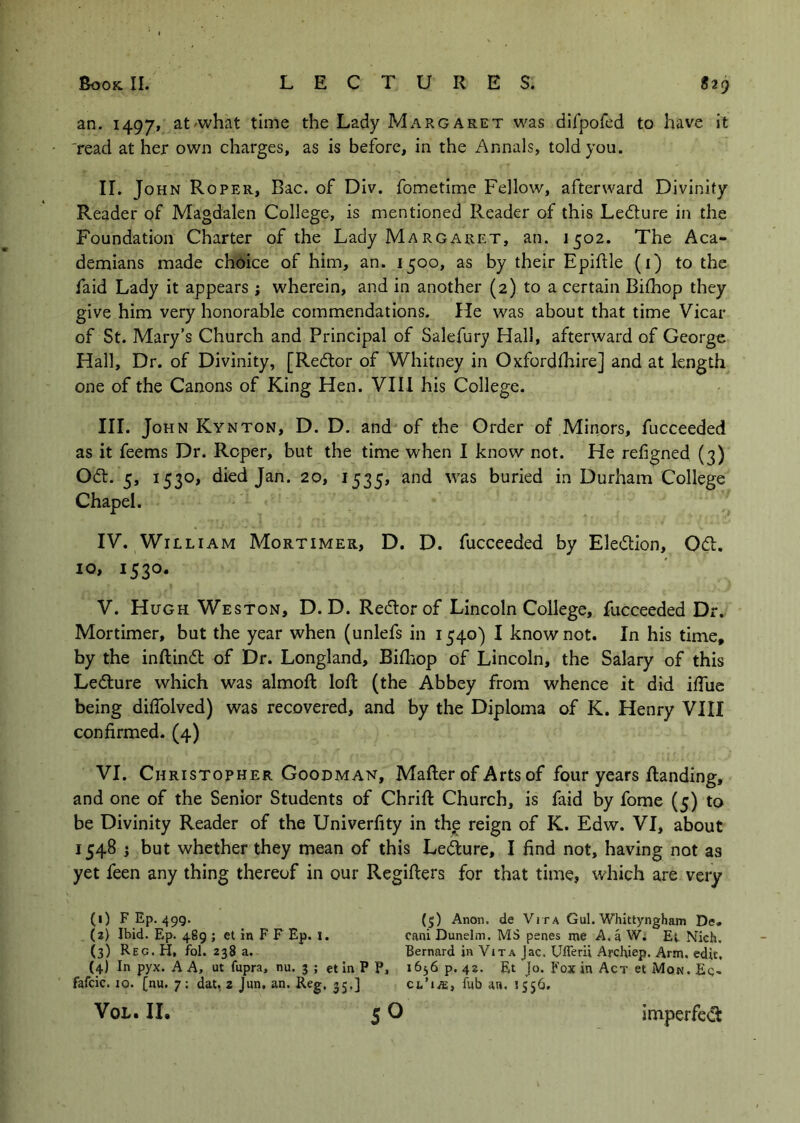 an. 1497/ at'what time the Lady Margaret was dlfpofed to have it 'read at her own charges, as is before, in the Annals, told you. II. JOH N Roper, Bac. of Div. fometime Fellow, afterward Divinity Reader of Magdalen College, is mentioned Reader of this Ledlure in the Foundation Charter of the Lady Margaret, an. 1502. The Aca- demians made choice of him, an. 1500, as by their Epiftle (i) to the faid Lady it appears ; wherein, and in another (2) to a certain Bifhop they give him very honorable commendations. He was about that time Vicar of St. Mary’s Church and Principal of Salefury Hall, afterward of George Hall, Dr. of Divinity, [Redtor of Whitney in Oxfordfhire] and at length one of the Canons of King Hen. VIII his College. III. John Kynton, D. D. and of the Order of Minors, fucceeded as it feems Dr. Roper, but the time when I know not. He refigned (3) Odt. 5, 1530, died Jan. 20, 1535, and was buried in Durham College Chapel. IV. William Mortimer, D. D. fucceeded by Eledlion, Odl. 10, 1530. V. Hugh Weston, D. D. Redlorof Lincoln College, fucceeded Dr. Mortimer, but the year when (unlefs in 1540) I know not. In his time, by the inftind of Dr. Longland, Bifhop of Lincoln, the Salary of this Ledture which was almoft loR (the Abbey from whence it did iffue being diflblved) was recovered, and by the Diploma of K. Henry VIII confirmed. (4) VI. Christopher Goodman, Mailer of Arts of four years Handing, and one of the Senior Students of Chrill Church, is faid by fome (5) to be Divinity Reader of the Univerfity in the reign of K. Edw. VI, about 1548 i but whether they mean of this Lefture, I find not, having not as yet feen any thing thereof in our Regiflers for that time, which are very (0 F Ep. 49g. (5) Anon, de Vi r a Gul. Whittyngham De* (3) Ibid. Ep. 489 ; et in F F Ep. l. cani Dunelm. MS penes roe A. a W. Et Nich. (3) Reg. H, fol. 238 a. Bernard in Vita Jac. Ufferii Archiep. Arm. edit. (4) In pyx. A A, ut fupra, nu. 3 ; et in P P, 1656 p. 42. Et Jo. Fox in Act et Mon, Eq. fafcic. 10. [nu. 7 : dat, z Jun. an. Reg, 35,] VoL. II. fub an. 1556. imperfedt