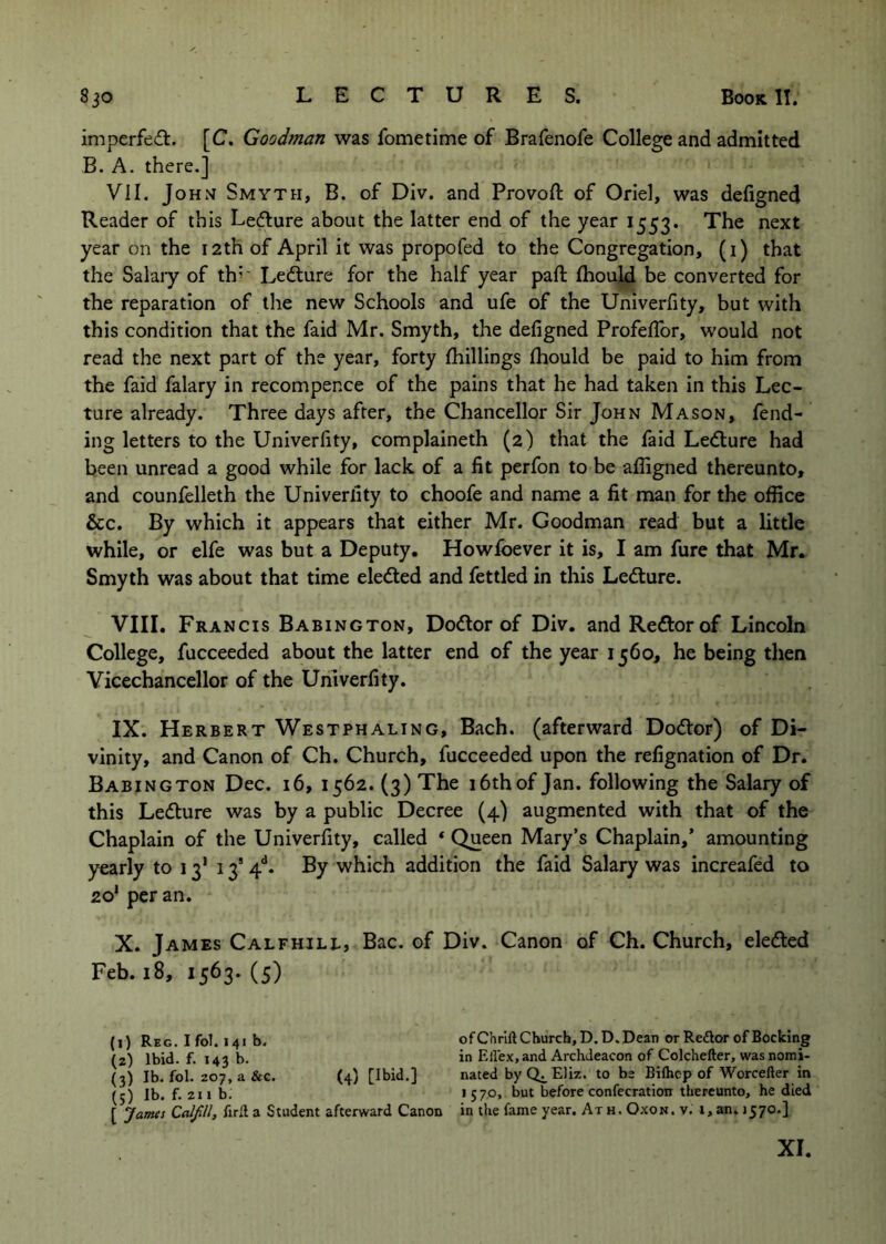 imperfed. [C. Goodman was fometime of Brafenofe College and admitted B. A. there.] VII. John Smyth, B. of Div. and Provoft of Oriel, was defigned Reader of this Ledfure about the latter end of the year 1553. The next year on the 12th of April it was propofed to the Congregation, (1) that the Salary of th^' Ledlure for the half year paft fhould be converted for the reparation of the new Schools and ufe of the Univerfity, but with this condition that the faid Mr. Smyth, the defigned Profefibr, would not read the next part of the year, forty Ihillings fhould be paid to him from the faid falary in recompence of the pains that he had taken in this Lec- ture already. Three days after, the Chancellor Sir John Mason, fend- ing letters to the Univerfity, complaineth (2) that the faid Ledlure had been unread a good while for lack of a fit perfon to be afiigned thereunto, and counfelleth the Univerfity to choofe and name a fit man for the office &c. By which it appears that either Mr. Goodman read but a little while, or elfe was but a Deputy. Howlbever it is, I am fure that Mr. Smyth was about that time eledled and fettled in this Led:ure. VIIL Francis Babington, Dodlor of Div. and Rector of Lincoln College, fucceeded about the latter end of the year 1560, he being then Yicechancellor of the Univerfity. IX. Herbert Westphaling, Bach, (afterward Dodtor) of Di- vinity, and Canon of Ch. Church, fucceeded upon the refignation of Dr. Babington Dec. 16, 1562. (3) The 16th of Jan. following the Salary of this Ledture was by a public Decree (4) augmented with that of the Chaplain of the Univerfity, called ‘ Queen Mary’s Chaplain,’ amounting yearly to 13' 13’ 4**. By which addition the faid Salary was increafed to 20’ per an, X. James Calfhile, Bac. of Div. Canon of Ch. Church, eledted Feb. 18, 1563.(5) (1) Reg. I fol. 141 b. ofChrlft Church, D.D. Dean or Reilor of Booking (2) Ibid. f. 143 b. in Ellex, and Archdeacon of Colchefter, was nomi- (3) Ib. fol. 207, a &c. (4) [Ibid.] nated by Eliz. to be Eiflicp of Worcefter in (5) Ib. f. 2H b. •57°> before confecration thereunto, he died [ ‘James Calfll, fird a Student afterward Canon in the fame year. At h . Oxon . v. i, an. 3570.] XL