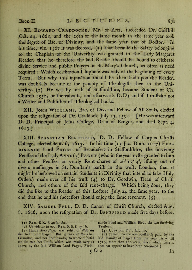 XI. Edward Craddocke, Mr. of Arts, fucceeded Dr. Calfhill ,Odt. 24, 1665, and the 29th of the fame month in the fame year took the degree of Bac. of Divinity, and the fame year that of Dodor. In his time, viz. 1567 it was decreed, (i) that becaufe the Salary belonging to the Chaplain of the Univerhty was granted to the’Lady Margaret Reader, that he therefore the faid Reader fliould be bound to celebrate divine Service and public Prayers in St. Mary’s Church, as often as need required: Which celebration I fuppofe was only at the beginning of every Term. But why this injundion fhould be then laid upon the Reader, was doubtlefs becaufe of the paucity of Theologifls then in the Uni- verfity. (2) He was by birth of StafFordfhire, became Student of Ch. Church 1552, or thereabouts, and afterwards D.D; and if I miftake not a Writer ahd Publiflier of Theological books. XII. John Williams, Bac. of Div. and Fellow of All Souls, eleded upon the refignation of Dr. Craddock July 19, 1594. [He was afterward D. D. Principal of Jefus College, Dean of Bangor, and died Sept. 4, 1613.} XIII. Sebastian Benefield, D. D. Fellow of Corpus Chrifti College, eleded Sept. 6, 1613. In his time (15 Jac. Dom. 1617) Fer- DiNANDO Lord Paget of Beaudefert in StafFordfhire, the furviving Feoffee of the Lady Anne (3) Paget (who in the year 1584 granted to him and other Feoffees an yearly Rent-charge of 26' 13* 4'', iffuing out of divers mefFuages in St. Dunflan’s parifh in the weft, London, that it might be beftowed on certain Students in Divinity that intend to take Holy Orders) made over all his truft (4) to Dr. Goodwin, Dean of Chrift Church, and others of the faid rent-charge. Which being done, they did the like to the Reader of this Ledure July 24 the fame year, to the end that he and his fucceflbrs fliould enjoy the fame revenew. (5) XIV. Samuel Fell, D. D. Canon of Chrift Church, eleded Aug. 8, 1626, upon the refignation of Dr. Benefield made five days before. (1) Reg. K K, f. 40 b, &c. nando Band and William Bird, the two furviving (2) Ut videtur in eod. Reg. K K f. 171 b. Truftees.] (3) [Lady Anne Paget was relift of William (4) Ut in pix. P P, fafc. 10, the firil Lord Paget. But it was William her (3) [This revenue was conftantly paid by the Grandfon, and not Ferdinando, to whofe difpofal faid Family of Paget from the year 1617 till jlie limitted her Truft, which was made over as •7*9, more than 100 years, fince which time it above by the faid William Lord Paget, Ferdi- does not appear to have been continued ]