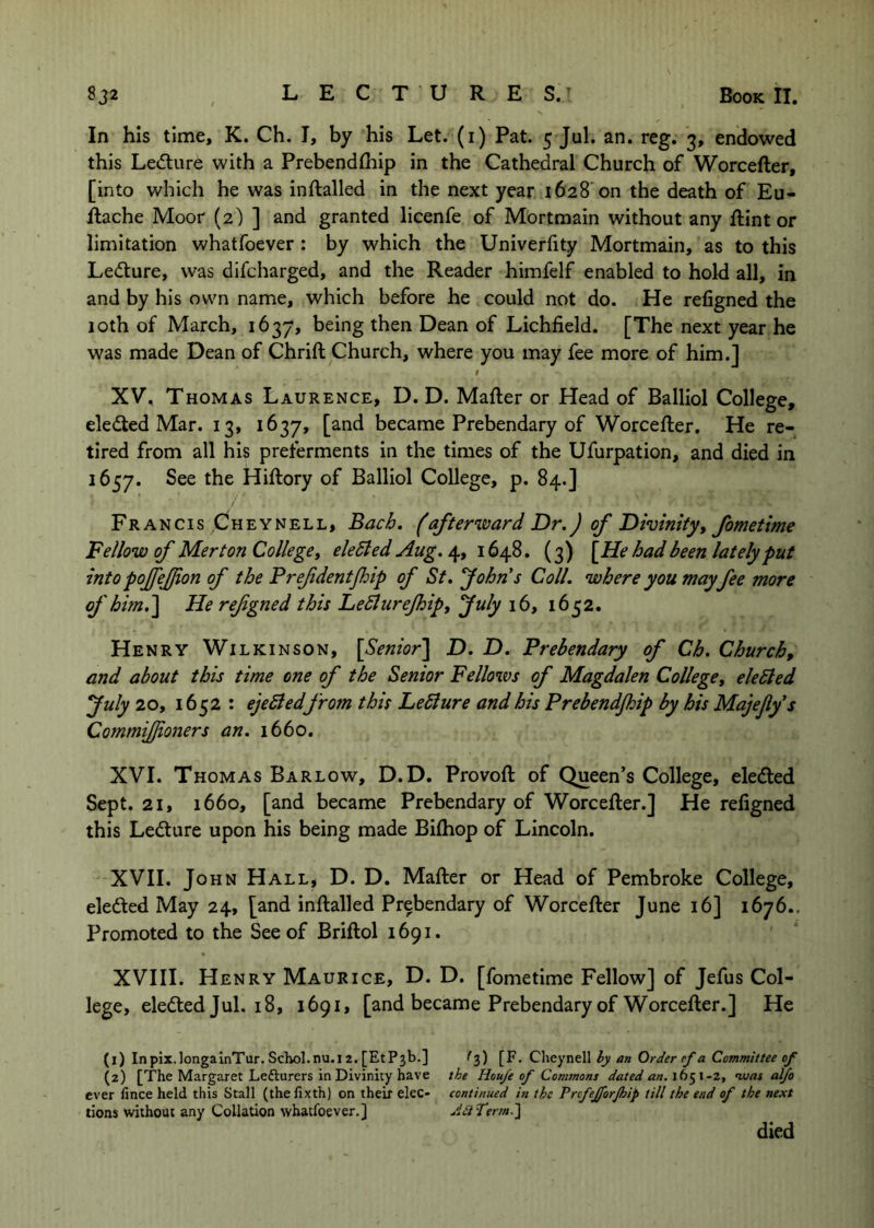 In his time, K. Ch. I, by his Let. (i) Pat. 5 Jul. an. reg. 3, endowed this Le<fture with a Prebendfhip in the Cathedral Church of Worcefter, [into which he was inftalled in the next year 1628'on the death of Eu- Rache Moor (2) ] and granted licenfe of Mortmain without any Rint or limitation whatfoever : by which the Univerfity Mortmain, as to this Lecture, was difcharged, and the Reader himfelf enabled to hold all, in and by his own name, which before he could not do. He refigned the loth of March, 1637, being then Dean of Lichfield. [The next year he was made Dean of Chrift Church, where you may fee more of him.] f XV. Thomas Laurence, D. D. Mafter or Head of Balliol College, eleded Mar. 13, 1637, [and became Prebendary of Worcefter. He re- tired from all his preferments in the times of the Ufurpation, and died in 1657. See the Hiftory of Balliol College, p. 84.] Francis Cheynell, Bach. (after%vard Dr.) of Divinity, fometime Bellow of Merton College, eleSled Aug. 16^^. (3) \lle had been lately put into poJfeJIion of the P ref dentf ip of St.fohn's Coll, where you may fee more of him.'\ Herefgned this LeSlureJhip, July 16, 1652. Henry Wilkinson, [Senior'\ D. D. Prebendary of Ch. Church, and about this time one of the Senior Fellows of Magdalen College, eleSled July 20, 1652: ejeSled from this LeBure and his Prebendjhip by his Majefys Commijfioners an. 1660. XVI. Thomas Barlow, D.D. Provoft of Queen’s College, eleded Sept. 21, 1660, [and became Prebendary of Worcefter.] He refigned this Led:ure upon his being made Biftiop of Lincoln. XVII. John Hall, D. D. Mafter or Head of Pembroke College, eledted May 24, [and inftalled Prebendary of Worcefter June 16] 1676., Promoted to the See of Briftol 1691. XVIII. Henry Maurice, D. D. [fometime Fellow] of Jefus Col- lege, eledtedjul. 18, 1691, [and became Prebendary of Worcefter.] He (1) Inpix.longaInTur. Schol.nu.i 2. [EtP3b.] ^3) [F. ChcyntW hy an Order rf a Committee of (2) [The Margaret Lefturers in Divinity have the Houfe of Commons dated an. i6^\-2, was alfo ever fince held this Stall (the fixth) on their elec- continued in the Prcfejforpip till the end of the next tions without any Collation whatfoever.] JitTersn.'] died