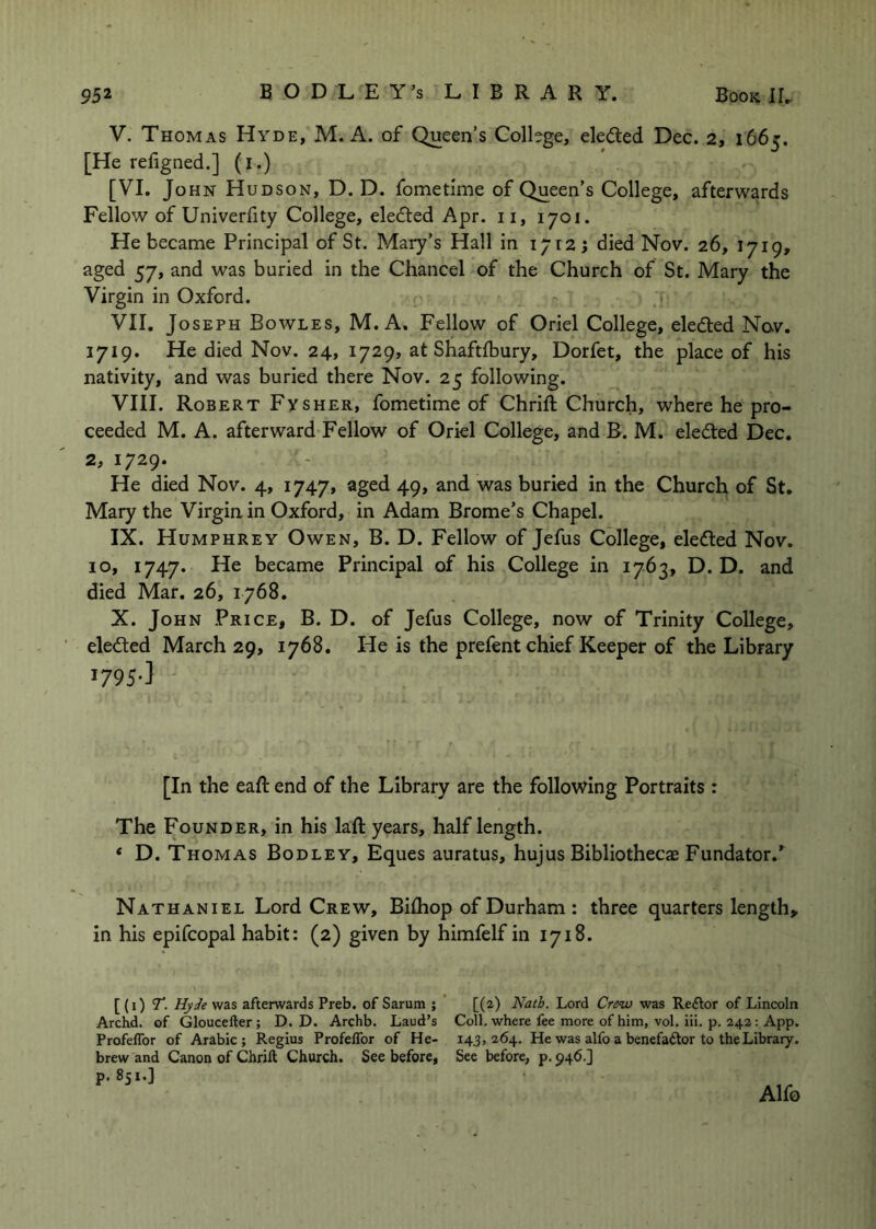 V. Thomas Hyde, M. A. of Queen’s College, eleded Dec. 2, 1665. [He refigned.] (i.) [VI. John H UDSON, D. D. fometime of Queen’s College, afterwards Fellow of Univerfity College, elected Apr. ii, 1701. He became Principal of St. Mary’s Hall in 1712; died Nov. 26, 1719, aged 57, and was buried in the Chancel of the Church of St. Mary the Virgin in Oxford. VII. Joseph Bowles, M. A. Fellow of Oriel College, elected No.v. 1719. He died Nov. 24, 1729, at Shaftfbury, Dorfet, the place of his nativity, and was buried there Nov. 25 following. VIII. Robert Fysher, fometime of Chrift Church, where he pro- ceeded M. A. afterward Fellow of Oriel College, and B. M. eledted Dec. 2, 1729. He died Nov. 4, 1747, aged 49, and was buried in the Church of St, Mary the Virgin in Oxford, in Adam Brome’s Chapel. IX. Humphrey Owen, B. D. Fellow of Jefus College, eledled Nov. 10, 1747. He became Principal of his College in 1763, D. D. and died Mar. 26, 1768. X. John Price, B. D. of Jefus College, now of Trinity College, eledted March 29, 1768. He is the prefent chief Keeper of the Library 1795-] • [In the eaft end of the Library are the following Portraits : The Founder, in his laft years, half length. ‘ D. Thomas Bodley, Eques auratus, hujus Bibliothecae Fundator.*^ Nathaniel Lord Crew, Bilhop of Durham : three quarters length, in his epifcopal habit: (2) given by himfelf in 1718. [ (i) T. Hy^e was afterwards Preb. of Sarum ; [(2) Nath. Lord Crew was Reftor of Lincoln Archd. of Gloucefter ; D. D. Archb. Laud’s Coll, where fee more of him, vol. iii. p. 242: App. ProfelTor of Arabic; Regius Profeflbr of He- 143,264. He was alfo a benefaAor to the Library, brew and Canon of Cbrift Church. See before, See before, p. 946.] p. 851.]