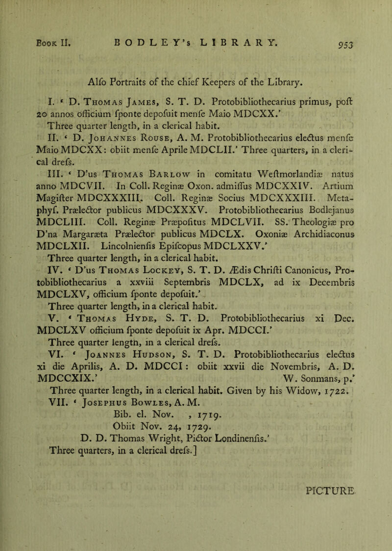 Alfo Portraits of the chief Keepers of the Library. I. * D. Thomas James, S. T. D. Protobibliothecarius primus, poft 20 annos officium fponte depofuit menfe Maio MDCXX.’ Three quarter length, in a clerical habit. II. ‘ D. Johannes Rouse, A. M. Protobibliothecarius eledlus menfe MaioMDCXX: obiit menfe Aprile MDCLII.’ Three quarters, in a cleri- cal drefs. III. ‘ D’us Thomas Barlow in comitatu Weftmorlandise natus anno MDCVII. In Coll. Reginas Oxon. admiflus MDCXXIV. Artium Magifter MDCXXXIIL Coll. Reginse Socius MDCXXXIII. Meta- phyf. Praeledtor publicus MDCXXXV. Protobibliothecarius Bodlejanus MDCLIII. Coll. Reginas Prspolitus MDCLVII. SS. Theologiae pro D’na Margaraeta Prasledlor publicus MDCLX. Oxonise Archidiaconus MDCLXII. Lincolnienfis Epifcopus MDCLXXV/ Three quarter length, in a clerical habit. IV. * D’us Thomas Lockey, S. T. D. AEdis Chrifti Canonicus, Pro- tobibliothecarius a xxviii Septembris MDCLX, ad ix Decembris MDCLXV, officium fponte depofuit/ Three quarter length, in a clerical habit, V. ‘ Thomas Hyde, S. T. D. Protobibliothecarius xi Dec. MDCLXV officium fponte depofuit ix Apr. MDCCI/ Three quarter length, in a clerical drefs. VI. * Joannes Hudson, S. T. D. Protobibliothecarius eledtus xi die Aprilis, A. D. MDCCI: obiit xxvii die Novembris, A. D. MDCCXIX.’ W. Sonmans, p.* Three quarter length, in a clerical habit. Given by his Widow, 1722. VII. ‘ Josephus Bowles, A. M. Bib. el. Nov. , 1719. Obiit Nov. 24, 1729. D. D. Thomas Wright, Pidlor Londinenfis/ Three quarters, in a clerical drefs.] PICTURE