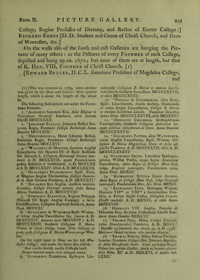 College, Regius ProfeiFor of Divinity, and Redlor of Exeter College :] Ri CHARD Eedes [D. D. Student and Canon of ChriR Church, and Dean ofWorcefter, &c.] On the walls alfo of the fouth and eaft Galleries are hanging the. Pic- tures of many others : as the Pi(flures of every Founder of each College, depidled and hung up an. 1670; but none of them are at length, but that of K. Hen. VIII, Founder of ChriR Church, (i) [Edward Butler, D.C.L. fometime Prehdent of Magdalen College, and (i) [This was removed in 1769, when another was given by the Dea?i and Canons: three quarter length, which is about the length of the whole fet. The following Infcriptions are under the Foun- ders Portraits: 1. ‘Alfredus Saxonum Rex, Aides Magnes in TJniverfitate Oxonienji Frmdator, circa annum Chrifti DCCCLXXII. 2. ‘ Johannes Balliol, Johannis Balliol Sco- torum Regis, Fundator Collegii Balliolenjis Anno Domini MCCLXIII.’ 3. ‘ Dervorguilla, Mater Johannis Balliol, Scotorum Regis, Fundatrix Collegii Balliolenjis Anno Domini MCCLXVI.’ 4. ‘ Walteru? de Merton, fummus Angliae Cancellarius fub Henrico III. et Epife. Roffenfis fub Edvardo I, Collegium Mertonenje Oxoniee fun- davit A. D. MCCLXVIIj quam Fundationem poftea ftabilivit et confirmavit, A.D. MCCLXX et A.D. MCCLXXIV. Obiit A.D. MCCLXXVII. 5. ‘ Gualterus Stapledonus Epife. Exon, et Magnus Angliae Thefaurarius, Collegii Oxonien- Jis et Aula Cervina Fundator, A.D. MCCCXVI.’ 6. ‘ Edvardus Rex Angliae, ejufdem nominis fecundus, Collegii Orielenjis necnon Aula Beata Maria Fundator, A. D. MCCCXVIIL* 7. ‘ Robertus Eglesfeld, Reginae Philippae (Edoardi III Regis Angliae Conjugi) a facris Confellionibus, Collegium Rcginenfe fundavit. Anno Dorn. MCeeXL’ 8. ‘ Guililmus de Wykeham Epife. Winton. et totius Angliae Cancellarius bis, (natus A. D. MCCCXXIV, denatus anno MCCCCIV.) A.D. MCCCLXXIII, fundavit Collegium B. Maria JVinton in Oxon. (vulgo vocat. Neva College) et paulo poft. Collegium B. Maria JVinton prope Win- ton.’ On his right hand is Ne’iv, on his left JVin- cbejler College-, and under the latter this dillich: ‘ Qui condis dextra, condis Collegia laeva. Nemo tuarum unam vicit utraque manu.’ 9. ‘ Richardus Flemming, Epifeopus Lin- colnienfis Collegium B. Maria et omnium SanCo- rurn Lincoln.{wnAdewit AnnoDom. MCCCCXXVII, et obiit MCCCCXXXL’ 10. ‘ Thomas de Rotherham, alias Scot, Epife. Lincolnienfis, deinde Archiep. Eboracenfis et totius Anglae Cancellarius, Collegii B. Maria et omnium SanBorum Lincoln, Fundator fecundus Anno Dorn. MCCCCLXXVIII, obiit MCCCCC.’ 11. ‘ Henricus Chichele, Archiepifeopus Cantuarienfis, fundavit Collegium Animarum om- nium Jidelium defunSorum de Oxon, Anno Domini MCCCCXXXVII.’ 12. ‘ Gulielmus Patten, alias Waynflete, totius Angliae Cancellarius, Epife. Winton. Col- legium B, Maria Magdalena, Oxon. et Aula ad- junBa Fundator, A.D. MCCCCLVII, obiit A. D. MCCCCLXXXVL’ 13. Gulielmus Smith, Lincolnis Epifeopus, primus Walliae Praefes, atque hujus Academiae Cancellarius, Aula Regia et Collegii ,/Enei-NaJi, vulgo Brafenofe nuncupati, Fundatorum unus, Anno Dom. MDXIII.’ 14. ‘ Richardus Sutton Eques Auratus, Alda Regia et Collegii JEnei Naji-, vulgo Brafenofe nuncupati, Fundatorum alter. An. Dom. MDXII.’ 15. ‘ Richardus Foxe, Epilcopus Winton. Henricis VIH’® et VIII'^® a Secretioribus Con- filiis, et Privati Sigilli Cuftos, Collegium Corporis Cbrijli condidit A. D. MDXVI, et obiit Anno MDXXVIII.’ 16. ‘ Henricus VIII. Angliae, Franciae et 'Hiberniae Rex, Ecclefiae Cathedralis Chrifti Fun- dator Anno Domini MDXLVL’ 17. ‘ Thomas Pope, Miles, Collegii Trinitatis (olim Dunelmenlis) Fundator, A. D. MDLV.’ ‘ Deceffit 29 Januaris An. cetatis 50, A.D. 1558.’ Motto—‘ Quod taciturn velis nemini dixeris.’ 18. ‘ Thomas White, Miles, Praetor Civltalis London. Fundator Collegii Dmi Johannis Baptijla, et Aula Glocejlrcnjis Oxon. Cum 24 hujus Regni Urbes fuis opibus ditaflet, annis et honore plenus obiit Febr. XP A.D. MDLXVI, et aetatis fuae LXXII.’ 19.