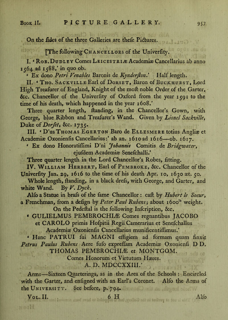 On the iides of the three Galleries are thefe Pidures. [The following Chancellors of the Univerfity. I. * Rob.Dudley Comes Leicestri.® Academije Cancellarius ab anno 1564 ad 1588,’ in quo ob. ‘ Ex dono Petri Venables Baronis de Kynderjion.* Half length. II. * Tho. Sackville Earl of Dorset, Baron of Buckhurst, Lord High Treafurer of England, Knight of the moft noble Order of the Garter, - &c. Chancellor of the Univerfity of Oxford from the year 1591 to the time of his death, which happened in the year 1608.’ Three quarter length, ftanding, in the Chancellor’s Gown, with George, blue Ribbon and Treafurer’s Wand, Given by Lionel Sackville^ Duke of Dorfety &c. 1735. III. ‘ D’usThomas Egerton Baro de Ellesmere totius Anglise et Academiae Oxonienfis Cancellarius:’ ab an. 1610ad 1616—ob. 1617. * Ex dono Honoratifllmi D’ni yohannis Comitis de Bridgwatery ejufdem Academiae Senefchalli.’ Three quarter length in the Lord Chancellor’s Robes, fitting. IV. William Herbert, Earl of Pembroke, &c. Chancellor of the Univerfity Jan. 29, 1616 to the time of his death Apr. 10, 1630 $t. 50. Whole length, fiianding, in a black drefs, with George, and Garter, and white Wand. By V, Dyck. Alfo a Statue in brafs of the fame Chancellor: cafl: by Hubert le Soeur, a Frenchman, from a defign by Peter Paul Rubens ^ about 1600’ weight. On the Pedeftal is the following Infcription, &c. * GULIELMUS PEMBROCHIiE Comes regnantibus JACOBO et CAROLO primis Hofpitii Regii Camerarius et Senefchallus Academiae Oxonienfis Cancellarius munificentiflimus.’ ‘ Hanc PATRUI fui MAGNI effigiem ad formam quam finxit Petrus Paulus Rubens Aere fufo exprefiam Academiae Oxonienfi D D. THOMAS PEMBROCHIiE et MONTGOM. Comes Honorum et Virtutum H$ies. A. D. MDCCXXIII.’ Arms—Sixteen Quarterings, as in the Area of the Schools : Encircled with the Garter, and enfigned with an Earl’s Coronet. Alfo the Arms of the University. See before, p. 794.