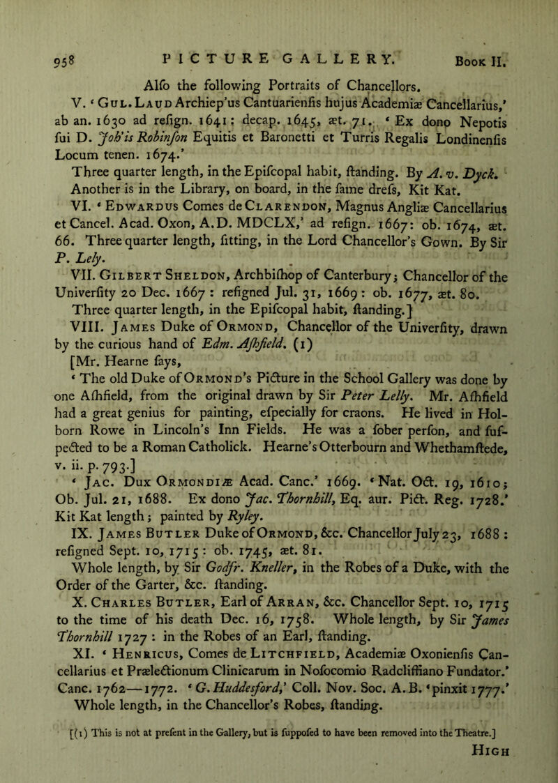 Alfo the following Portraits of Chancellors. V. ‘ Gul.Laud Archiep’us Cantuarienfis hujus Academiae Cancellarius/ ab an. 1630 ad refign. 1641; decap. 1645, a?t. 71. ‘ Ex donp Nepotis fui D. Joh'is Robinfon Equitis et Baronetti et Turris Regalis Londinenfis Locum tenen. 1674.’ Three quarter length, in the Epifcopal habit, ftanding. By A. v. 'Dyck, Another is in the Library, on board, in the fame drefs. Kit Kat. VI. * Edwardus Comes deClarendon, Magnus Angliae Cancellarius et Cancel. Acad. Oxon, A.D. MDCLX,’ ad refign. 1667: ob. 1674, set. 66. Three quarter length, fitting, in the Lord Chancellor’s Gown. By Sir T. Lely. VII. Gilbert Sheldon, Archbiihop of Canterbury; Chancellor of the Univerfity 20 Dec. 1667 : refigned Jul. 31, 1669 : ob. 1677, ^t. 80. Three quarter length, in the Epifcopal habit, Handing.] VIII. J AMES Duke of Ormond, Chancellor of the Univerfity, drawn by the curious hand of Ldm. AJhJield. (i) [Mr. Hearne fays, ‘ The old Duke of Ormond’s Picture in the School Gallery was done by one Afhfield, from the original drawn by Sir Reter Lelly. Mr. Afhfield had a great genius for painting, efpecially for craons. He lived in Hol- born Rowe in Lincoln’s Inn Fields. He was a fober perfon, and fuf- pe6ted to be a Roman Catholick. Hearne’s Otterbourn and Whethamftede, V. ii. p. 793.] * Jac. Dux ORMONOii® Acad. Cane.’ 1669. * Nat. 06t. 19, 1610; Ob. Jul. 21, 1688. Ex dono Jac. Thornhillt Eq. aur. Pi6t. Reg. 1728.* Kit Kat length j painted by Ryley. IX. J AMES Butler Duke of Ormond, &c. Chancellor July 23, 1688 : refigned Sept. 10, 1715 : ob. 1745, aet. 81. Whole length, by Sir Godfr. Kneller, in the Robes of a Duke, with the Order of the Garter, &c. Handing. X. Charles Butler, Earl of Arran, &c. Chancellor Sept. 10, 1715 to the time of his death Dec. 16, 1758. Whole length, by Sir James Lhornhill 1727 : in the Robes of an Earl, Handing. XI. * Henricus, Comes de Litchfield, Academiae Oxonienfis Can- cellarius et Praeledtionum Clinicarum in Nofocomio Radcliffiano Fundator.* Cane. 1762—1772. * G.Huddesfordi Coll. Nov. Soc. A.B. ‘pinxit Jjyy.* Whole length, in the Chancellor’s Robes, Handing. [(1) This is not at prefent in the Gallery, but is fuppofed to have been removed Into the Theatre.] High