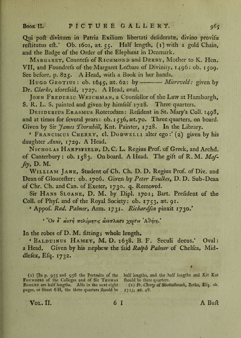 Qui poft divinum in Patria Exilium libertati defideratas, divino provifu reflitutus eft.’ Ob. 1601, at. 55. Half length, (1) with a gold Chain, and the Badge of the Order of the Elephant in Denmark. Margaret, Countefs of Richmond and Derby, Mother to K. Hen. VII, and Foundrefs of the Margaret Lecture of Divinity, 1496: ob, 1509. See before, p. 825. A Head, with a Book in her hands. Hugo Grotius : ob. 1645, at. 62: by Miereveld: given by Dr. Clarke, aforefaid, 1727. A Head, oval. John Frederic WeichmaNjU Counfellorof the Law at Hamburgh, S. R. L. S. painted and given by himfelf 1728. Three quarters. Desiderius Erasmus Roterodam: Refident in St. Mary’s Coll. 1498, and at times for feveral years: ob. 1536, at.70. Three quarters, on board. Given by James T’hornhill, Knt. Painter, 1728. In the Library. * Franciscus Cherry, cl. Dodwelli alter ego:’ (2) given by his daughter1729. A Head. Nicholas Harpsfield, D. C. L. Regius Prof, of Greek, and Archd. of Canterbury: ob. 1583. Onboard. A Head. The gift of R. M. fey, D. M. William Jane, Student of Ch. Ch. D. D. Regius Prof, of Div. and Dean of Gloucefter: ob. 1706. Given by Feter Fmikes, D, D. Sub-Dean of Chr. Ch. and Can. of Exeter, 1730. q. Removed. Sir Hans Sloane, D. M. by Dipl. 1701; Bart. Prelident of the Coll, of Phyf. and of the Royal Society: ob. 2753, tet. 91. ‘ Appof. Rad, Faimer. Arm. 1731. Richardfon pinxit 1730.* * ''Ov duTvj d.VZ'TSXot.tTi ’AS'IJI/IJ.* In the robes of D. M. fitting; whole length. * Balduinus Hamey, M. D. 1638. B. F. Seculi decus.’ Oval: a Head. Given by his nephew the faid Ralph Palmer of Chelfea, Mid- dlefex, Efq. 1732. * (i) pn p. 955 and 956 the Portraits of the half lengths, and the half lengths and Kit Kat Foundehs of the Colleges and of Sir Thomas fhould be three quarters. Bodley are half lengths. Alfo in the next eight (2) Fr. Cherry of Shottefbrook, Berks, Efq. ob, pages, or Sheet 6H, the three quarters fhould be 1713, aet, 48,