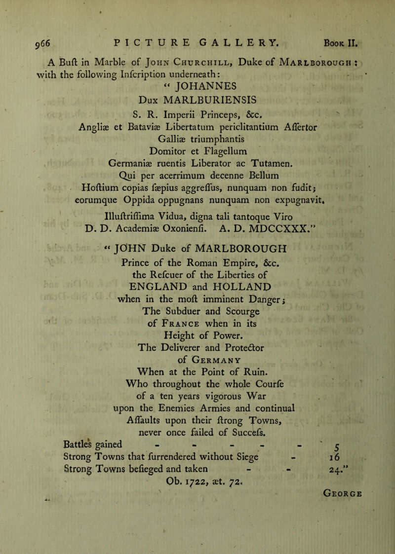 A Buft in Marble of John Churchill, Duke of Marlborough : with the following Infcription underneath: ‘‘ JOHANNES Dux MARLBURIENSIS S. R. Imperii Princeps, &c. Angliae et Bataviae Libertatum periclitantium AlTertor Galliag triumphantis , Domitor et Flagellum . Germanias ruentis Liberator ac Tutamen. Qui per acerrimum decenne Bellurn - Hoftium copias faepius aggrelTus, nunquam non fudit; eorumque Oppida oppugnans nunquam non expugnavit, . ' Illuftriffima Vidua, digna tali tantoque Viro D. D. Academiae Oxonienii. A. D. MDCCXXX.” « JOHN Duke of MARLBOROUGH Prince of the Roman Empire, &c, the Refcuer of the Liberties of ENGLAND and HOLLAND when in the moft imminent Danger; The Subduer and Scourge ’ of France when in its Height of Power. The Deliverer and Protedlor of Germany When at the Point of Ruin. Who throughout the whole Courfe of a ten years vigorous War upon the Enemies Armies and continual Affaults upon their ftrong 'J’owns, never once failed of Succefs. Battle's gained - - - - - * ^ Strong Towns that furrendered without Siege - i6 Strong Towns befieged and taken - - 24.” Ob. 1722, ast. 72. George