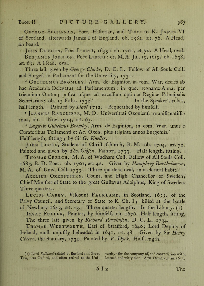 George Buchanan, Poet, Hiftorian, and Tutor to K. James VI of Scotland, afterwards James I of England, ob. 1582, ast. 76. A Head, on board. John Dryden, Poet Laureat, 1655: ob. 1701, ast, 70. A Head, oval. Ben jAMiN Johnson, Poet Laureat: cr. M. A. Jul. 19, 1619.’ ob. 1638, aet. 63. A Head, oval. Three lafl; given by George Clarke, D. C. L. Fellow of All Souls Coll, and Burgefs in Parliament for the Univerfity, 1731. ‘ Gulielmus Bromley, Arm. de Baginton in-com. War. decies ab hac Academia Delegatus ad Parliarnentum : in quo, regnante Anna, per triennium Orator; poftea ufque ad exceffum optimie Regina Principalis Secretarius: ob. 13 Febr. 1732.’ In the Speaker’s robes, half length. Painted by 1712. Bequeathed by himfelf. ‘Joannes Radcliffe, M. D. Univerfitati Oxonienfi munificentiffi- mus, ob. Nov. 1714,’ aet. 65. ‘ Legavit Gulielmus Bromley, Arm. de Baginton, in com. War. unus e Curatoribus Teftamenti et Ac. Oxon. plus triginta annos Burgenfis.’ Half length, fitting j by Sir G. Kneller. John Locke, Student of Chrifl; Church, B. M. ob. 1704, ^t. 72. Painted and given by T^ho.Gibfon, Painter, 1733. Half length, fitting. Thomas Creech, M. A. of Wadham Coll. Fellow of All Souls Coll. 1683, B. D. Poet: ob. 1701, ast. 42. Given by Humphrey Bartholomew, M. A. of Univ. Coll. 1733. Three quarters, oval, in a clerical habit. Axelius Oxenstiern, Count, and High Chancellor of Sweden; Chief Minifier of State to the great Guftavus Adolphus, King of Sweden. Three quarters. Lucius Carey, Vifcount Falkland, in Scotland, 1633, of tne Privy Council, and Secretary of State to K Ch. I; killed at the battle of Newbury 1643, ast. 43. Three quarter length. In the Library, (i) Isaac Fuller, Painter, by himfelf, ob. 1676. Half length, fitting. The three lafi: given by Richard Rawlinfon, D. C. L. 1734- Thomas Wentworth, Earl of Strafford, 1640; Lord Deputy of Ireland, mofi: unjuftly beheaded in 1641, aet. 48. Given by Sir Henry Cheere, the Statuary, 1734. Painted by. F. Dyck. Half length, (i) Lord Falkland refided at Burford and Great verfity ‘ for the company of, and convcrfatlon with, Tew, near Oxford, and often retired to the Uni- learned and witty men,’Ath.Oxon. v.i. an. 1633.