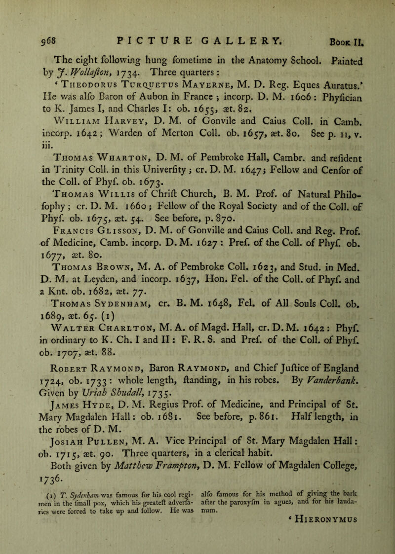 The eight following hung fometimc in the Anatomy School. Painted by y. Wollajioni 1734. Three quarters : * Theodorus Turquetus Mayerne, M. D. Reg. Eques Auratus.* He was alfo Baron of Aubon in France •, incorp. D. M. i6o6: Phyfician to K. James I, and Charles I: ob. 1655, aet. 82. William Harvey, D. M. of Gonvile and Caius Coll, in Camb. incorp. 1642; Warden of Merton Coll. ob. 1657, aet. 80. See p. ii, v. iii. Thomas Wharton, D. M. of Pembroke Hall, Cambr. and relident in Trinity Coll, in this Univerfity; cr. D. M. 16473 Fellow and Ccnfor of the Coll, of Phyf. ob. 1673. Thomas Willis of Chrift Church, B. M. Prof, of Natural Philo- fophy ; cr. D. M. 1660 j Fellow of the Royal Society and of the Coll, of Phyf. ob. 1675, aet. 54. See before, p. 870. Francis Glisson, D. M. of Gonville and Caius Coll, and Reg. Prof, of Medicine, Camb. incorp. D. M. 1627 : Pref. of the Coll, of Phyf. ob. 1677, aet. 80. Thomas Brown, M. A. of Pembroke Coll. 1623, and Stud, in Med. D. M. at Leyden, and incorp. 1637, Hon. Fel. of the Coll, of Phyf. and a Knt. ob. 1682, aet. 77. Thomas Sydenham, cr. B. M. 1648, Fel. of All Souls Coll, ob, 1689, aet. 65. (i) Walter Charlton, M. A. ofMagd. Hall, cr. D.M. 1642: Phyf. in ordinary to K. Ch. I and II: F. R. S. and Pref. of the Coll, of Phyf. ob. 1707, aet. 88. Robert Raymond, Baron Raymond, and Chief Juftice of England 1724, ob. 1733: whole length, Handing, in his robes. By Vanderbank» Given by Uriah Shiidally 1735. James Hyde, D. M. Regius Prof, of Medicine, and Principal of St. Mary Magdalen Hall; ob. 1681. See before, p. 861. Half length, in the robes of D. M. JosiAH Pullen, M. A. Vice Principal of St. Mary Magdalen Hall: ob. 1715, aet. 90. Three quarters, in a clerical habit. Both given by Matthew Frampton, D. M. P'ellow of Magdalen College, >736- (i) T. Syde7ibam\iz.z famous for his cool regi- alfo famous for his method of giving the bark men in the fmall pox, which his greateft adverfa- after the paroxyfm in agues, and for his lauda- ries were forced to take up and follow. He was num. * Hieronymus